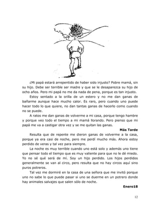 12
¿Mi papá estará arrepentido de haber sido injusto? Pobre mamá, sin
su hijo. Debe ser terrible ser madre y que se le desaparezca su hijo de
ocho años. Pero mi papá no me da nada de pena, porque es tan injusto.
Estoy sentado a la orilla de un estero y no me dan ganas de
bañarme aunque hace mucho calor. Es raro, pero cuando uno puede
hacer todo lo que quiere, no dan tantas ganas de hacerlo como cuando
no se puede.
A ratos me dan ganas de volverme a mi casa, porque tengo hambre
y porque veo todo el tiempo a mi mamá llorando. Pero pienso que mi
papá me va a castigar otra vez y se me quitan las ganas.
Más Tarde
Resulta que de repente me dieron ganas de volverme a la casa,
porque ya era casi de noche, pero me perdí mucho más. Ahora estoy
perdido de veras y tal vez para siempre.
La noche es muy terrible cuando uno está solo y además uno tiene
que pensar todo el tiempo que es muy valiente para que no le dé miedo.
Yo no sé qué será de mí. Soy un hijo perdido. Los hijos perdidos
generalmente se van al circo, pero resulta que no hay circos aquí sino
puros potreros.
Tal vez me dormiré en la casa de una señora que me invitó porque
uno no sabe lo que puede pasar si uno se duerme en un potrero donde
hay animales salvajes que salen sólo de noche.
Enero18
 