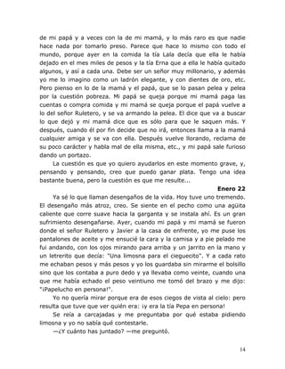 14
de mi papá y a veces con la de mi mamá, y lo más raro es que nadie
hace nada por tomarlo preso. Parece que hace lo mismo con todo el
mundo, porque ayer en la comida la tía Lala decía que ella le había
dejado en el mes miles de pesos y la tía Erna que a ella le había quitado
algunos, y así a cada una. Debe ser un señor muy millonario, y además
yo me lo imagino como un ladrón elegante, y con dientes de oro, etc.
Pero pienso en lo de la mamá y el papá, que se lo pasan pelea y pelea
por la cuestión pobreza. Mi papá se queja porque mi mamá paga las
cuentas o compra comida y mi mamá se queja porque el papá vuelve a
lo del señor Ruletero, y se va armando la pelea. El dice que va a buscar
lo que dejó y mi mamá dice que es sólo para que le saquen más. Y
después, cuando él por fin decide que no irá, entonces llama a la mamá
cualquier amiga y se va con ella. Después vuelve llorando, reclama de
su poco carácter y habla mal de ella misma, etc., y mi papá sale furioso
dando un portazo.
La cuestión es que yo quiero ayudarlos en este momento grave, y,
pensando y pensando, creo que puedo ganar plata. Tengo una idea
bastante buena, pero la cuestión es que me resulte...
Enero 22
Ya sé lo que llaman desengaños de la vida. Hoy tuve uno tremendo.
El desengaño más atroz, creo. Se siente en el pecho como una agüita
caliente que corre suave hacia la garganta y se instala ahí. Es un gran
sufrimiento desengañarse. Ayer, cuando mi papá y mi mamá se fueron
donde el señor Ruletero y Javier a la casa de enfrente, yo me puse los
pantalones de aceite y me ensucié la cara y la camisa y a pie pelado me
fui andando, con los ojos mirando para arriba y un jarrito en la mano y
un letrerito que decía: "Una limosna para el cieguecito". Y a cada rato
me echaban pesos y más pesos y yo los guardaba sin mirarme el bolsillo
sino que los contaba a puro dedo y ya llevaba como veinte, cuando una
que me había echado el peso veintiuno me tomó del brazo y me dijo:
"¡Papelucho en persona!".
Yo no quería mirar porque era de esos ciegos de vista al cielo: pero
resulta que tuve que ver quién era: ¡y era la tía Pepa en persona!
Se reía a carcajadas y me preguntaba por qué estaba pidiendo
limosna y yo no sabía qué contestarle.
—¿Y cuánto has juntado? —me preguntó.
 