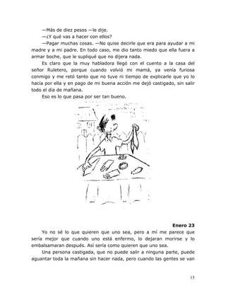 15
—Más de diez pesos —le dije.
—¿Y qué vas a hacer con ellos?
—Pagar muchas cosas. —No quise decirle que era para ayudar a mi
madre y a mi padre. En todo caso, me dio tanto miedo que ella fuera a
armar boche, que le supliqué que no dijera nada.
Es claro que la muy habladora llegó con el cuento a la casa del
señor Ruletero, porque cuando volvió mi mamá, ya venía furiosa
conmigo y me retó tanto que no tuve ni tiempo de explicarle que yo lo
hacía por ella y en pago de mi buena acción me dejó castigado, sin salir
todo el día de mañana.
Eso es lo que pasa por ser tan bueno.
Enero 23
Yo no sé lo que quieren que uno sea, pero a mí me parece que
sería mejor que cuando uno está enfermo, lo dejaran morirse y lo
embalsamaran después. Así sería como quieren que uno sea.
Una persona castigada, que no puede salir a ninguna parte, puede
aguantar toda la mañana sin hacer nada, pero cuando las gentes se van
 