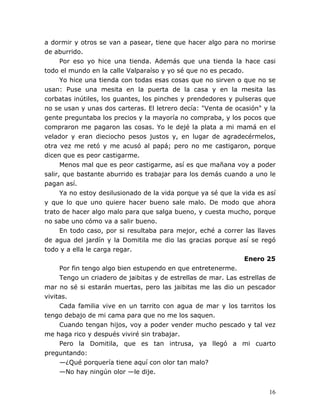 16
a dormir y otros se van a pasear, tiene que hacer algo para no morirse
de aburrido.
Por eso yo hice una tienda. Además que una tienda la hace casi
todo el mundo en la calle Valparaíso y yo sé que no es pecado.
Yo hice una tienda con todas esas cosas que no sirven o que no se
usan: Puse una mesita en la puerta de la casa y en la mesita las
corbatas inútiles, los guantes, los pinches y prendedores y pulseras que
no se usan y unas dos carteras. El letrero decía: "Venta de ocasión" y la
gente preguntaba los precios y la mayoría no compraba, y los pocos que
compraron me pagaron las cosas. Yo le dejé la plata a mi mamá en el
velador y eran dieciocho pesos justos y, en lugar de agradecérmelos,
otra vez me retó y me acusó al papá; pero no me castigaron, porque
dicen que es peor castigarme.
Menos mal que es peor castigarme, así es que mañana voy a poder
salir, que bastante aburrido es trabajar para los demás cuando a uno le
pagan así.
Ya no estoy desilusionado de la vida porque ya sé que la vida es así
y que lo que uno quiere hacer bueno sale malo. De modo que ahora
trato de hacer algo malo para que salga bueno, y cuesta mucho, porque
no sabe uno cómo va a salir bueno.
En todo caso, por si resultaba para mejor, eché a correr las llaves
de agua del jardín y la Domitila me dio las gracias porque así se regó
todo y a ella le carga regar.
Enero 25
Por fin tengo algo bien estupendo en que entretenerme.
Tengo un criadero de jaibitas y de estrellas de mar. Las estrellas de
mar no sé si estarán muertas, pero las jaibitas me las dio un pescador
vivitas.
Cada familia vive en un tarrito con agua de mar y los tarritos los
tengo debajo de mi cama para que no me los saquen.
Cuando tengan hijos, voy a poder vender mucho pescado y tal vez
me haga rico y después viviré sin trabajar.
Pero la Domitila, que es tan intrusa, ya llegó a mi cuarto
preguntando:
—¿Qué porquería tiene aquí con olor tan malo?
—No hay ningún olor —le dije.
 