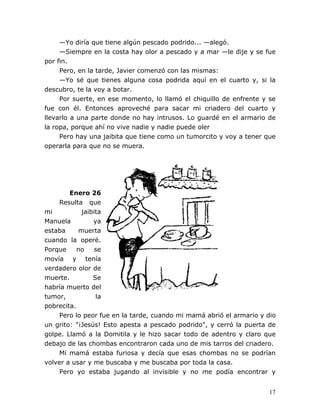 17
—Yo diría que tiene algún pescado podrido... —alegó.
—Siempre en la costa hay olor a pescado y a mar —le dije y se fue
por fin.
Pero, en la tarde, Javier comenzó con las mismas:
—Yo sé que tienes alguna cosa podrida aquí en el cuarto y, si la
descubro, te la voy a botar.
Por suerte, en ese momento, lo llamó el chiquillo de enfrente y se
fue con él. Entonces aproveché para sacar mi criadero del cuarto y
llevarlo a una parte donde no hay intrusos. Lo guardé en el armario de
la ropa, porque ahí no vive nadie y nadie puede oler
Pero hay una jaibita que tiene como un tumorcito y voy a tener que
operarla para que no se muera.
Enero 26
Resulta que
mi jaibita
Manuela ya
estaba muerta
cuando la operé.
Porque no se
movía y tenía
verdadero olor de
muerte. Se
habría muerto del
tumor, la
pobrecita.
Pero lo peor fue en la tarde, cuando mi mamá abrió el armario y dio
un grito: "¡Jesús! Esto apesta a pescado podrido", y cerró la puerta de
golpe. Llamó a la Domitila y le hizo sacar todo de adentro y claro que
debajo de las chombas encontraron cada uno de mis tarros del criadero.
Mi mamá estaba furiosa y decía que esas chombas no se podrían
volver a usar y me buscaba y me buscaba por toda la casa.
Pero yo estaba jugando al invisible y no me podía encontrar y
 