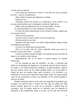 19
crecido como yo quería.
—Yo le diría que Javierito lo encerró —me dijo con cara de artista
de cine—. Eso es un testimonio.
—Pero usted no quiere que digamos la verdad.
—Claro que no.
—Entonces, entre una mentira o un testimonio, da lo mismo. A no
ser que usted prefiera que lo castiguen a usted en lugar de él.
—Mejor sería que dijéramos que tú me encerraste —le dije.
Se quedó pensando un rato y después me preguntó:
—¿Y qué me daría usted porque yo me echara la culpa y dijera que
yo le puse la llave?
—Dime tú lo que quieres.
—Es que lo que yo quiero usted no me lo puede dar.
—Dímelo primero y yo veré.
—Quisiera salir esta noche y no volver hasta mañana, porque tengo
una diligencia que hacer.
—Le diré a mi mamá que te dé permiso.
—Ella no me deja salir de noche. Además tengo que servir la
comida y comen tan tarde... —suspiró.
—Lo de la comida se puede arreglar. Es cuestión de que conviden al
papá y a la mamá a comer afuera.
—Naturalmente. Así no se daría ni cuenta porque yo volveré
tempranito.
—Yo me encargo de que los conviden —le dije, y entonces ella
subió con la bandeja del desayuno y al poquito rato me llamó mamá a
su cuarto. Y mi mamá estaba tan cariñosa y mi papá también y dijeron
que por suerte, como ya me había perdido antes, ya no les daba ni
miedo de que me pasara algo, pero criticaron a la Domitila y la
idiotizaron y yo tuve que hacerme el que tenían razón. De todos modos
como le voy a devolver el favor a la Domitila, no me siento canalla ni
cosa por el estilo.
Desde el almacén llamé a la tía Lala y le pregunté si le gustaría que
el papá y la mamá fueran a comer con ella. Que yo sabía que ellos
tenían muchas ganas de ir, pero no se atrevían a pedirle que los
convidara. Que no dijera nada de mi llamado, que yo después le
explicaría y que telefoneara luego a la casa. La tía Lala me prometió
 