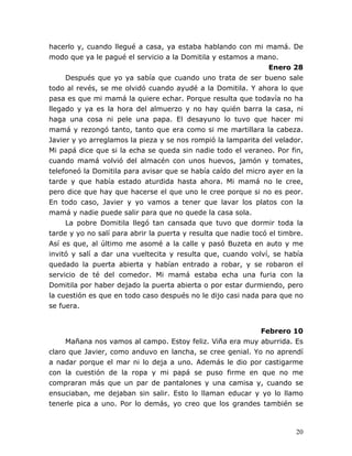 20
hacerlo y, cuando llegué a casa, ya estaba hablando con mi mamá. De
modo que ya le pagué el servicio a la Domitila y estamos a mano.
Enero 28
Después que yo ya sabía que cuando uno trata de ser bueno sale
todo al revés, se me olvidó cuando ayudé a la Domitila. Y ahora lo que
pasa es que mi mamá la quiere echar. Porque resulta que todavía no ha
llegado y ya es la hora del almuerzo y no hay quién barra la casa, ni
haga una cosa ni pele una papa. El desayuno lo tuvo que hacer mi
mamá y rezongó tanto, tanto que era como si me martillara la cabeza.
Javier y yo arreglamos la pieza y se nos rompió la lamparita del velador.
Mi papá dice que si la echa se queda sin nadie todo el veraneo. Por fin,
cuando mamá volvió del almacén con unos huevos, jamón y tomates,
telefoneó la Domitila para avisar que se había caído del micro ayer en la
tarde y que había estado aturdida hasta ahora. Mi mamá no le cree,
pero dice que hay que hacerse el que uno le cree porque si no es peor.
En todo caso, Javier y yo vamos a tener que lavar los platos con la
mamá y nadie puede salir para que no quede la casa sola.
La pobre Domitila llegó tan cansada que tuvo que dormir toda la
tarde y yo no salí para abrir la puerta y resulta que nadie tocó el timbre.
Así es que, al último me asomé a la calle y pasó Buzeta en auto y me
invitó y salí a dar una vueltecita y resulta que, cuando volví, se había
quedado la puerta abierta y habían entrado a robar, y se robaron el
servicio de té del comedor. Mi mamá estaba echa una furia con la
Domitila por haber dejado la puerta abierta o por estar durmiendo, pero
la cuestión es que en todo caso después no le dijo casi nada para que no
se fuera.
Febrero 10
Mañana nos vamos al campo. Estoy feliz. Viña era muy aburrida. Es
claro que Javier, como anduvo en lancha, se cree genial. Yo no aprendí
a nadar porque el mar ni lo deja a uno. Además le dio por castigarme
con la cuestión de la ropa y mi papá se puso firme en que no me
compraran más que un par de pantalones y una camisa y, cuando se
ensuciaban, me dejaban sin salir. Esto lo llaman educar y yo lo llamo
tenerle pica a uno. Por lo demás, yo creo que los grandes también se
 