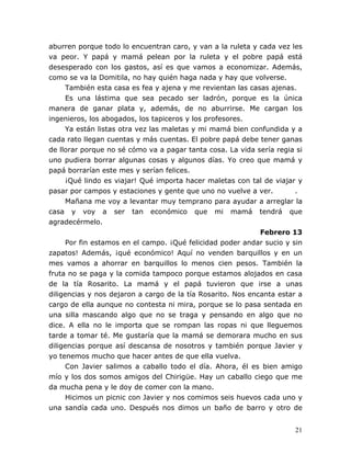21
aburren porque todo lo encuentran caro, y van a la ruleta y cada vez les
va peor. Y papá y mamá pelean por la ruleta y el pobre papá está
desesperado con los gastos, así es que vamos a economizar. Además,
como se va la Domitila, no hay quién haga nada y hay que volverse.
También esta casa es fea y ajena y me revientan las casas ajenas.
Es una lástima que sea pecado ser ladrón, porque es la única
manera de ganar plata y, además, de no aburrirse. Me cargan los
ingenieros, los abogados, los tapiceros y los profesores.
Ya están listas otra vez las maletas y mi mamá bien confundida y a
cada rato llegan cuentas y más cuentas. El pobre papá debe tener ganas
de llorar porque no sé cómo va a pagar tanta cosa. La vida sería regia si
uno pudiera borrar algunas cosas y algunos días. Yo creo que mamá y
papá borrarían este mes y serían felices.
¡Qué lindo es viajar! Qué importa hacer maletas con tal de viajar y
pasar por campos y estaciones y gente que uno no vuelve a ver. .
Mañana me voy a levantar muy temprano para ayudar a arreglar la
casa y voy a ser tan económico que mi mamá tendrá que
agradecérmelo.
Febrero 13
Por fin estamos en el campo. ¡Qué felicidad poder andar sucio y sin
zapatos! Además, ¡qué económico! Aquí no venden barquillos y en un
mes vamos a ahorrar en barquillos lo menos cien pesos. También la
fruta no se paga y la comida tampoco porque estamos alojados en casa
de la tía Rosarito. La mamá y el papá tuvieron que irse a unas
diligencias y nos dejaron a cargo de la tía Rosarito. Nos encanta estar a
cargo de ella aunque no contesta ni mira, porque se lo pasa sentada en
una silla mascando algo que no se traga y pensando en algo que no
dice. A ella no le importa que se rompan las ropas ni que lleguemos
tarde a tomar té. Me gustaría que la mamá se demorara mucho en sus
diligencias porque así descansa de nosotros y también porque Javier y
yo tenemos mucho que hacer antes de que ella vuelva.
Con Javier salimos a caballo todo el día. Ahora, él es bien amigo
mío y los dos somos amigos del Chirigüe. Hay un caballo ciego que me
da mucha pena y le doy de comer con la mano.
Hicimos un picnic con Javier y nos comimos seis huevos cada uno y
una sandía cada uno. Después nos dimos un baño de barro y otro de
 