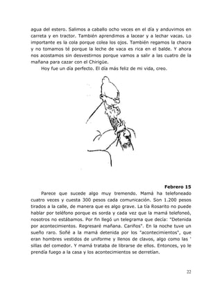 22
agua del estero. Salimos a caballo ocho veces en el día y anduvimos en
carreta y en tractor. También aprendimos a lacear y a lechar vacas. Lo
importante es la cola porque colea los ojos. También regamos la chacra
y no tomamos té porque la leche de vaca es rica en el balde. Y ahora
nos acostamos sin desvestirnos porque vamos a salir a las cuatro de la
mañana para cazar con el Chirigüe.
Hoy fue un día perfecto. El día más feliz de mi vida, creo.
Febrero 15
Parece que sucede algo muy tremendo. Mamá ha telefoneado
cuatro veces y cuesta 300 pesos cada comunicación. Son 1.200 pesos
tirados a la calle, de manera que es algo grave. La tía Rosarito no puede
hablar por teléfono porque es sorda y cada vez que la mamá telefoneó,
nosotros no estábamos. Por fin llegó un telegrama que decía: "Detenida
por acontecimientos. Regresaré mañana. Cariños". En la noche tuve un
sueño raro. Soñé a la mamá detenida por los "acontecimientos", que
eran hombres vestidos de uniforme y llenos de clavos, algo como las '
sillas del comedor. Y mamá trataba de librarse de ellos. Entonces, yo le
prendía fuego a la casa y los acontecimientos se derretían.
 