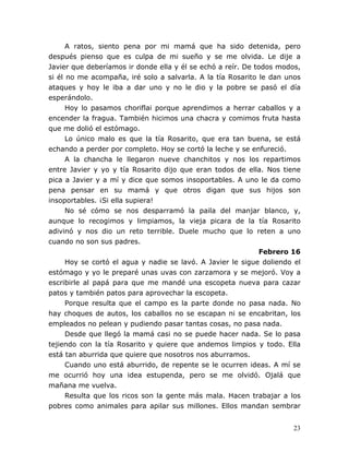 23
A ratos, siento pena por mi mamá que ha sido detenida, pero
después pienso que es culpa de mi sueño y se me olvida. Le dije a
Javier que deberíamos ir donde ella y él se echó a reír. De todos modos,
si él no me acompaña, iré solo a salvarla. A la tía Rosarito le dan unos
ataques y hoy le iba a dar uno y no le dio y la pobre se pasó el día
esperándolo.
Hoy lo pasamos choriflai porque aprendimos a herrar caballos y a
encender la fragua. También hicimos una chacra y comimos fruta hasta
que me dolió el estómago.
Lo único malo es que la tía Rosarito, que era tan buena, se está
echando a perder por completo. Hoy se cortó la leche y se enfureció.
A la chancha le llegaron nueve chanchitos y nos los repartimos
entre Javier y yo y tía Rosarito dijo que eran todos de ella. Nos tiene
pica a Javier y a mí y dice que somos insoportables. A uno le da como
pena pensar en su mamá y que otros digan que sus hijos son
insoportables. ¡Si ella supiera!
No sé cómo se nos desparramó la paila del manjar blanco, y,
aunque lo recogimos y limpiamos, la vieja picara de la tía Rosarito
adivinó y nos dio un reto terrible. Duele mucho que lo reten a uno
cuando no son sus padres.
Febrero 16
Hoy se cortó el agua y nadie se lavó. A Javier le sigue doliendo el
estómago y yo le preparé unas uvas con zarzamora y se mejoró. Voy a
escribirle al papá para que me mandé una escopeta nueva para cazar
patos y también patos para aprovechar la escopeta.
Porque resulta que el campo es la parte donde no pasa nada. No
hay choques de autos, los caballos no se escapan ni se encabritan, los
empleados no pelean y pudiendo pasar tantas cosas, no pasa nada.
Desde que llegó la mamá casi no se puede hacer nada. Se lo pasa
tejiendo con la tía Rosarito y quiere que andemos limpios y todo. Ella
está tan aburrida que quiere que nosotros nos aburramos.
Cuando uno está aburrido, de repente se le ocurren ideas. A mí se
me ocurrió hoy una idea estupenda, pero se me olvidó. Ojalá que
mañana me vuelva.
Resulta que los ricos son la gente más mala. Hacen trabajar a los
pobres como animales para apilar sus millones. Ellos mandan sembrar
 