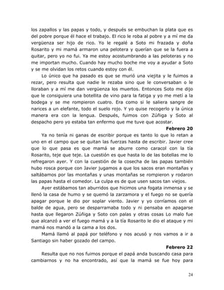 24
los zapallos y las papas y todo, y después se embuchan la plata que es
del pobre porque él hace el trabajo. El rico le roba al pobre y a mí me da
vergüenza ser hijo de rico. Yo le regalé a Soto mi frazada y doña
Rosarito y mi mamá armaron una pelotera y querían que se la fuera a
quitar, pero yo no fui. Ya me estoy acostumbrando a las peloteras y no
me importan mucho. Cuando hay mucho boche me voy a ayudar a Soto
y se me olvidan los retos cuando estoy con él.
Lo único que ha pasado es que se murió una viejita y le fuimos a
rezar, pero resulta que nadie le rezaba sino que le conversaban o le
lloraban y a mí me dan vergüenza los muertos. Entonces Soto me dijo
que le consiguiera una botellita de vino para la fatiga y yo me metí a la
bodega y se me rompieron cuatro. Era como si le saliera sangre de
narices a un elefante, todo el suelo rojo. Y yo quise recogerlo y la única
manera era con la lengua. Después, fuimos con Zúñiga y Soto al
despacho pero yo estaba tan enfermo que me tuve que acostar.
Febrero 20
Ya no tenía ni ganas de escribir porque es tanto lo que lo retan a
uno en el campo que se quitan las fuerzas hasta de escribir. Javier cree
que lo que pasa es que mamá se aburre como caracol con la tía
Rosarito, teje que teje. La cuestión es que hasta lo de las botellas me lo
refregaron ayer. Y con la cuestión de la cosecha de las papas también
hubo rosca porque con Javier jugamos a que los sacos eran montañas y
saltábamos por las montañas y unas montañas se rompieron y rodaron
las papas hasta el comedor. La culpa es de que usen sacos tan viejos.
Ayer estábamos tan aburridos que hicimos una fogata inmensa y se
llenó la casa de humo y se quemó la zarzamora y el fuego no se quería
apagar porque le dio por soplar viento. Javier y yo corríamos con el
balde de agua, pero se desparramaba todo y ni pensaba en apagarse
hasta que llegaron Zúñiga y Soto con palas y otras cosas Lo malo fue
que alcanzó a ver el fuego mamá y a la tía Rosarito le dio el ataque y mi
mamá nos mandó a la cama a los dos.
Mamá llamó al papá por teléfono y nos acusó y nos vamos a ir a
Santiago sin haber gozado del campo.
Febrero 22
Resulta que no nos fuimos porque el papá anda buscando casa para
cambiarnos y no ha encontrado, así que la mamá se fue hoy para
 