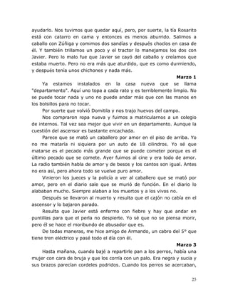 25
ayudarlo. Nos tuvimos que quedar aquí, pero, por suerte, la tía Rosarito
está con catarro en cama y entonces es menos aburrido. Salimos a
caballo con Zúñiga y comimos dos sandías y después choclos en casa de
él. Y también trillamos un poco y el tractor lo manejamos los dos con
Javier. Pero lo malo fue que Javier se cayó del caballo y creíamos que
estaba muerto. Pero no era más que aturdido, que es como durmiendo,
y después tenía unos chichones y nada más.
Marzo 1
Ya estamos instalados en la casa nueva que se llama
"departamento". Aquí uno topa a cada rato y es terriblemente limpio. No
se puede tocar nada y uno no puede andar más que con las manos en
los bolsillos para no tocar.
Por suerte que volvió Domitila y nos trajo huevos del campo.
Nos compraron ropa nueva y fuimos a matricularnos a un colegio
de internos. Tal vez sea mejor que vivir en un departamento. Aunque la
cuestión del ascensor es bastante encachada.
Parece que se mató un caballero por amor en el piso de arriba. Yo
no me mataría ni siquiera por un auto de 18 cilindros. Yo sé que
matarse es el pecado más grande que se puede cometer porque es el
último pecado que se comete. Ayer fuimos al cine y era todo de amor.
La radio también habla de amor y de besos y los cantos son igual. Antes
no era así, pero ahora todo se vuelve puro amor.
Vinieron los jueces y la policía a ver al caballero que se mató por
amor, pero en el diario sale que se murió de función. En el diario lo
alababan mucho. Siempre alaban a los muertos y a los vivos no.
Después se llevaron al muerto y resulta que el cajón no cabía en el
ascensor y lo bajaron parado.
Resulta que Javier está enfermo con fiebre y hay que andar en
puntillas para que el perla no despierte. Yo sé que no se piensa morir,
pero él se hace el moribundo de abusador que es.
De todas maneras, me hice amigo de Armando, un cabro del 5° que
tiene tren eléctrico y pasé todo el día con él.
Marzo 3
Hasta mañana, cuando bajé a repartirle pan a los perros, había una
mujer con cara de bruja y que los corría con un palo. Era negra y sucia y
sus brazos parecían cordeles podridos. Cuando los perros se acercaban,
 