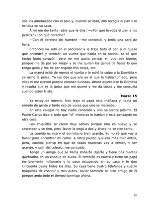 26
ella los amenazaba con el palo y, cuando se iban, ella recogía el pan y lo
echaba en su saco.
A mí me dio tanta rabia que le dije: —¿Por qué le roba el pan a los
perros? ¿Con qué derecho?
—Con el derecho del hambre —me contestó, y tenía una cara de
furia.
Entonces yo subí en el ascensor y le traje todo el pan y el queso
que encontré y también un vuelto que había en la cocina. Yo sé que
tengo buen corazón, pero no me gusta pensar en que soy bueno,
porque me da por ser mejor y se me quitan las ganas de hacer lo que
tengo gana y me da por regalar mis cosas, etc.
La mamá echó de menos el vuelto y le echó la culpa a la Domitila y
se armó la pelea. Yo les dije que era yo el que lo había tomado, pero
ellas ni me oyeron porque estaban furiosas. Ahora quiere irse la Domitila
y resulta que es la única que me quiere y me da cosas y me consuela
cuando estoy triste.
Marzo 15
Ya estoy de interno. Nos trajo el papá esta mañana y había un
enredo de gente y tanto eco de voces que uno se mareaba.
En este colegio no hay nadie conocido y uno se siente pésimo. El
Padre Carlos dice a todo que "sí" mientras le hablan y está pensando en
otra cosa.
Los chiquillos se creen muy sabios porque uno es nuevo y se
secretean y se ríen, pero Javier le pegó a dos y ahora no se ríen tanto.
La comida es rica y el dormitorio bien grande. Yo no sé qué voy a
hacer para encontrar mi cama. A ratos pienso que era más feliz antes,
pero, cuando pienso en que de todas maneras voy a crecer, y ser
grande, y salir del colegio, me consuelo.
Tengo un amigo que se llama Roberto Ugarte y tiene dos dientes
quebrados en un choque de autos. El también es nuevo y tiene un papá
terriblemente millonario y lo pasa estupendo en su casa y le dan
cincuenta pesos todos los días. Su casa tiene cuatro teléfonos y cuatro
máquinas de escribir y tres autos. Javier también se hizo amigo de él
porque anda todo el tiempo conmigo ahora.
 
