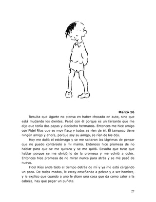 27
Marzo 16
Resulta que Ugarte no piensa en haber chocado en auto, sino que
está mudando los dientes. Peleé con él porque es un farsante que me
dijo que tenía dos papas y dieciocho hermanos. Entonces me hice amigo
con Fidel Ríos que es muy flaco y todos se ríen de él. Él tampoco tiene
ningún amigo y ahora, porque soy su amigo, se ríen de los dos.
Hoy me dolió el estómago y se me saltaron las lágrimas de pensar
que no puedo contárselo a mi mamá. Entonces hice promesa de no
hablar para que se me quitara y se me quitó. Resulta que tuve que
hablar porque se me olvidó lo de la promesa y me volvió a doler.
Entonces hice promesa de no mirar nunca para atrás y se me pasó de
nuevo.
Fidel Ríos anda todo el tiempo detrás de mí y ya me está cargando
un poco. De todos modos, le estoy enseñando a pelear y a ser hombre,
y le explico que cuando a uno le dicen una cosa que da como calor a la
cabeza, hay que pegar un puñete.
 