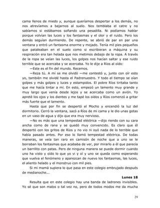 29
cama llenos de miedo y, aunque queríamos despertar a los demás, no
nos atrevíamos a bajarnos al suelo. Nos temblaba el catre y no
sabíamos si estábamos soñando una pesadilla. Ni podíamos hablar
porque volvían las luces y los fantasmas y el olor y el ruido. Pero los
demás seguían durmiendo. De repente, se abrió de par en par una
ventana y entró un fantasma enorme y mojado. Tenía mil pies pequeños
que pataleaban en el suelo como si escribieran a máquina y su
respiración era tan helada que nos metimos debajo de la ropa. A través
de la ropa se veían las luces, los golpes nos hacían saltar y ese ruido
terrible que se acercaba y se acercaba. Yo le dije a Ríos al oído:
—Este es el fin del mundo. Recemos.
—Reza tú. A mí se me olvidó —me contestó y, junto con oír esto
yo, también me olvidé hasta el Padrenuestro. Y todo el tiempo se oían
golpes y más golpes y luces y estampidos. El pobre Ríos tiritaba tanto
que me hacía tintar a mí. En esto, empezó un lamento muy grande y
muy largo que venía desde lejos y se acercaba como un avión. Yo
apreté los ojos y los dientes y me tapé los oídos y Ríos comenzó a gritar
más fuerte que el lamento.
Hasta que por fin se despertó el Mocho y encendió la luz del
dormitorio. Cerró la ventana, sacó a Ríos de mi cama y le dio unas gotas
en un vaso de agua y dijo que era muy nervioso.
—No es más que una tempestad eléctrica —dijo riendo con su cara
ancha como de rana y se quedó muy convencido. Es claro que él
despertó con los gritos de Ríos y no vio ni oyó nada de lo terrible que
había pasado antes. Por eso lo llamó tempestad eléctrica. De todas
maneras, se veía tan raro en camisón de noche que a uno se le
borraban los fantasmas que acababa de ver, por mirarlo a él que parecía
un barrilito con patas. Pero de ninguna manera se puede dormir cuando
uno ha visto y oído lo que yo vi y oí y uno se queda como esperando
que vuelva el fenómeno y aparezcan de nuevo los fantasmas, las luces,
el aliento helado y el monstruo con mil pies.
Si mi mamá supiera lo que pasa en este colegio embrujado después
de medianoche...
Lunes 18
Resulta que en este colegio hay una banda de ladrones invisibles.
Yo sé que son malos o tal vez no, pero de todos modos me da mucha
 