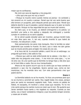 3
mejor que te confesaras.
Me miró con cara de lagartija y me preguntó:
—¿Por qué cree que me voy a morir?
—Porque la muerte viene cuando menos se piensa —le contesté y
me encerré en mi cuarto a pensar. Pensé que tal vez sería bueno que
ella tomara un purgante, pero después pensé que sería peor. Pensé que
debería decirle lo que le pasaba y pensé después que a lo peor se moría
del corazón. Porque no hay seguridad de que se muera del veneno.
Es claro que, si se muere, yo deberé entregarme a la policía. Le
escribiré una carta a mis padres y después me entregaré y cuando
cumpla mi condena ya no seré culpable.
En la cárcel puedo estudiar para ser inventor, porque tendré toda
mi vida libre para eso. Y, tal vez, cuando invente lo que habré de
inventar, me absuelvan y todo.
Este pensamiento me pone más tranquilo. Pero lo terrible es estar
esperando que suceda la muerte. Es decir, que a ratos me dan ganas
que se muera pronto para arreglar mis cosas de una vez.
A la hora del té, la encontré pálida y sentí frío en el estómago. Le
pregunté qué tenía y ella soltó la risa.
—Parece que usté se está enfermando de la cabeza —me dijo—. A
cada rato me pregunta unas cosas... Y me mira con unos ojos... —y se
rió otra vez. Es una suerte que la Domitila no tenga hijos y ella dice que
no le hará falta a nadie. Eso es muy tranquilizador.
Ahora se me quiere ocurrir que no es cierto que se haya comido el
sandwich y que me ha engañado. Quiero pensar que, como es tan
mentirosa, me ha mentido otra vez. Con este pensamiento creo que
podré dormir.
Enero 1
La Domitila todavía no se ha muerto. Yo hice una promesa para que
no se muriera y prometí ser santo. Hoy regalé todas mis cosas, porque
para ser santo es necesario regalarlo todo. Todo, menos mi pelota de
fútbol, mi escopeta, mi revólver y otras cosas que necesito. Yo no me
creo santo porque los santos nunca se creen que lo son. Me gustaría que
Javier también fuera santo y me regalara su raqueta. Cuando yo sea
santo, voy a hacer verdaderos milagros y que los pobres tengan aviones
y cosas por el estilo.
 