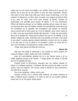 30
rabia que no me hayan convidado a ser ladrón. Ahora sé lo que es ser
policía. Es la pica de no ser ladrón la que los hace buscarlos. Porque
claro que no hay nada más lindo que hacer cosas misteriosas. A mí me
robaron mi lapicera y un libro, pero no estoy muy seguro si tenía el libro
o no, pero en todo caso sirve para buscar al ladrón. Cariola ha
organizado una pandilla para buscar al ladrón. A mí me nombraron
Oficial de Reserva porque se me habían perdido tantas cosas. Es decir,
yo tuve que decir que me habían robado una cantidad de cosas para que
me recibieran en la pandilla. Me encargaron que dejara mi chomba
nueva encima de la cama para ver si se la robaban, pero como nadie se
la robó, tuve que esconderla detrás del pizarrón. Y cada vez que podía,
iba a ver si estaba ahí, hasta que la última vez que fui no estaba, y se la
habían robado de veras. Entonces cité a la pandilla a reunión y les conté
lo que pasó y cuando apenas estaba hablando, Cariola me dio un golpe
y me dijo que yo era un idiota y un farsante y todos se rieron de mí.
Son unos canallas y los aborrezco a todos, hasta Javier.
Tengo unas ganas terribles de morirme.
Marzo 20
Dije que me dolía el estómago y me quedé en cama porque me
carga el colegio y todos, todos son unos imbéciles.
Ayer se cuchicheaban delante de mí y me hacían burla y yo no
podía pegarles porque eran tantos. Y tengo ganas de matar a Cariola
que es el culpable de todo.
Cuando entré al dormitorio, descubrí que me habían robado mi
diario y lo estaban leyendo y riéndose. Me tiré encima de ellos y se los
quité y casi me mataron. Por suerte, entró el Mocho en ese momento y
me libró de la muerte.
Son unos cobardes: ¡todos contra uno!
Aunque Cariola vino a verme esta mañana, de todas maneras lo
odio y todavía quiero matarlo y lo malo es que no me puedo confesar
hasta que no se me quiten estas ganas.
 