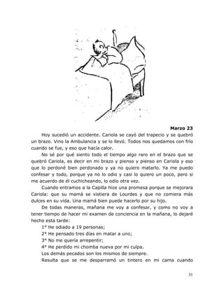 31
Marzo 23
Hoy sucedió un accidente. Cariola se cayó del trapecio y se quebró
un brazo. Vino la Ambulancia y se lo llevó. Todos nos quedamos con frío
cuando se fue, y eso que hacía calor.
No sé por qué siento todo el tiempo algo raro en el brazo que se
quebró Cariola, es decir en mi brazo y pienso y pienso en Cariola y eso
que lo perdoné bien perdonado y ya no quiero matarlo. Ya me puedo
confesar y todo, porque ya no lo odio y casi lo quiero un poco, pero si
me acuerdo de él cuchicheando, lo odio otra vez.
Cuando entramos a la Capilla hice una promesa porque se mejorara
Cariola: que su mamá se vistiera de Lourdes y que no comiera más
dulces en su vida. Una mamá bien puede hacerlo por su hijo.
De todas maneras, mañana me voy a confesar, y como no voy a
tener tiempo de hacer mi examen de conciencia en la mañana, lo dejaré
hecho esta tarde:
1° He odiado a 19 personas;
2° He pensado tres días en matar a uno;
3° No me quería arrepentir;
4° He perdido mi chomba nueva por mi culpa.
Los demás pecados son los mismos de siempre.
Resulta que se me desparramó un tintero en mi cama cuando
 