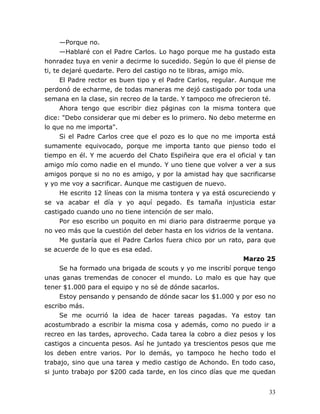 33
—Porque no.
—Hablaré con el Padre Carlos. Lo hago porque me ha gustado esta
honradez tuya en venir a decirme lo sucedido. Según lo que él piense de
ti, te dejaré quedarte. Pero del castigo no te libras, amigo mío.
El Padre rector es buen tipo y el Padre Carlos, regular. Aunque me
perdonó de echarme, de todas maneras me dejó castigado por toda una
semana en la clase, sin recreo de la tarde. Y tampoco me ofrecieron té.
Ahora tengo que escribir diez páginas con la misma tontera que
dice: "Debo considerar que mi deber es lo primero. No debo meterme en
lo que no me importa".
Si el Padre Carlos cree que el pozo es lo que no me importa está
sumamente equivocado, porque me importa tanto que pienso todo el
tiempo en él. Y me acuerdo del Chato Espiñeira que era el oficial y tan
amigo mío como nadie en el mundo. Y uno tiene que volver a ver a sus
amigos porque si no no es amigo, y por la amistad hay que sacrificarse
y yo me voy a sacrificar. Aunque me castiguen de nuevo.
He escrito 12 líneas con la misma tontera y ya está oscureciendo y
se va acabar el día y yo aquí pegado. Es tamaña injusticia estar
castigado cuando uno no tiene intención de ser malo.
Por eso escribo un poquito en mi diario para distraerme porque ya
no veo más que la cuestión del deber hasta en los vidrios de la ventana.
Me gustaría que el Padre Carlos fuera chico por un rato, para que
se acuerde de lo que es esa edad.
Marzo 25
Se ha formado una brigada de scouts y yo me inscribí porque tengo
unas ganas tremendas de conocer el mundo. Lo malo es que hay que
tener $1.000 para el equipo y no sé de dónde sacarlos.
Estoy pensando y pensando de dónde sacar los $1.000 y por eso no
escribo más.
Se me ocurrió la idea de hacer tareas pagadas. Ya estoy tan
acostumbrado a escribir la misma cosa y además, como no puedo ir a
recreo en las tardes, aprovecho. Cada tarea la cobro a diez pesos y los
castigos a cincuenta pesos. Así he juntado ya trescientos pesos que me
los deben entre varios. Por lo demás, yo tampoco he hecho todo el
trabajo, sino que una tarea y medio castigo de Achondo. En todo caso,
si junto trabajo por $200 cada tarde, en los cinco días que me quedan
 