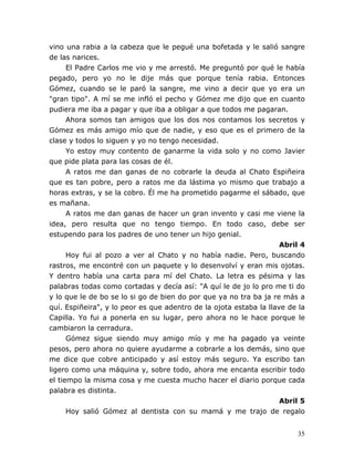 35
vino una rabia a la cabeza que le pegué una bofetada y le salió sangre
de las narices.
El Padre Carlos me vio y me arrestó. Me preguntó por qué le había
pegado, pero yo no le dije más que porque tenía rabia. Entonces
Gómez, cuando se le paró la sangre, me vino a decir que yo era un
"gran tipo". A mí se me infló el pecho y Gómez me dijo que en cuanto
pudiera me iba a pagar y que iba a obligar a que todos me pagaran.
Ahora somos tan amigos que los dos nos contamos los secretos y
Gómez es más amigo mío que de nadie, y eso que es el primero de la
clase y todos lo siguen y yo no tengo necesidad.
Yo estoy muy contento de ganarme la vida solo y no como Javier
que pide plata para las cosas de él.
A ratos me dan ganas de no cobrarle la deuda al Chato Espiñeira
que es tan pobre, pero a ratos me da lástima yo mismo que trabajo a
horas extras, y se la cobro. Él me ha prometido pagarme el sábado, que
es mañana.
A ratos me dan ganas de hacer un gran invento y casi me viene la
idea, pero resulta que no tengo tiempo. En todo caso, debe ser
estupendo para los padres de uno tener un hijo genial.
Abril 4
Hoy fui al pozo a ver al Chato y no había nadie. Pero, buscando
rastros, me encontré con un paquete y lo desenvolví y eran mis ojotas.
Y dentro había una carta para mí del Chato. La letra es pésima y las
palabras todas como cortadas y decía así: "A quí le de jo lo pro me ti do
y lo que le de bo se lo si go de bien do por que ya no tra ba ja re más a
quí. Espiñeira", y lo peor es que adentro de la ojota estaba la llave de la
Capilla. Yo fui a ponerla en su lugar, pero ahora no le hace porque le
cambiaron la cerradura.
Gómez sigue siendo muy amigo mío y me ha pagado ya veinte
pesos, pero ahora no quiere ayudarme a cobrarle a los demás, sino que
me dice que cobre anticipado y así estoy más seguro. Ya escribo tan
ligero como una máquina y, sobre todo, ahora me encanta escribir todo
el tiempo la misma cosa y me cuesta mucho hacer el diario porque cada
palabra es distinta.
Abril 5
Hoy salió Gómez al dentista con su mamá y me trajo de regalo
 