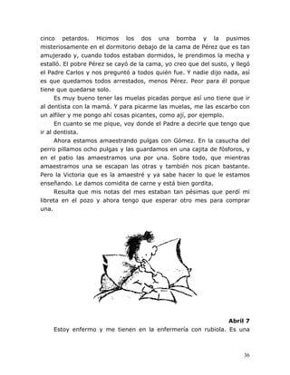 36
cinco petardos. Hicimos los dos una bomba y la pusimos
misteriosamente en el dormitorio debajo de la cama de Pérez que es tan
amujerado y, cuando todos estaban dormidos, le prendimos la mecha y
estalló. El pobre Pérez se cayó de la cama, yo creo que del susto, y llegó
el Padre Carlos y nos preguntó a todos quién fue. Y nadie dijo nada, así
es que quedamos todos arrestados, menos Pérez. Peor para él porque
tiene que quedarse solo.
Es muy bueno tener las muelas picadas porque así uno tiene que ir
al dentista con la mamá. Y para picarme las muelas, me las escarbo con
un alfiler y me pongo ahí cosas picantes, como ají, por ejemplo.
En cuanto se me pique, voy donde el Padre a decirle que tengo que
ir al dentista.
Ahora estamos amaestrando pulgas con Gómez. En la casucha del
perro pillamos ocho pulgas y las guardamos en una cajita de fósforos, y
en el patio las amaestramos una por una. Sobre todo, que mientras
amaestramos una se escapan las otras y también nos pican bastante.
Pero la Victoria que es la amaestré y ya sabe hacer lo que le estamos
enseñando. Le damos comidita de carne y está bien gordita.
Resulta que mis notas del mes estaban tan pésimas que perdí mi
libreta en el pozo y ahora tengo que esperar otro mes para comprar
una.
Abril 7
Estoy enfermo y me tienen en la enfermería con rubiola. Es una
 