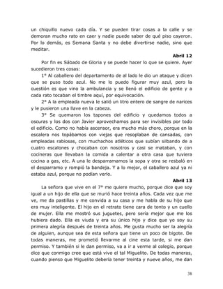 38
un chiquillo nuevo cada día. Y se pueden tirar cosas a la calle y se
demoran mucho rato en caer y nadie puede saber de qué piso cayeron.
Por lo demás, es Semana Santa y no debe divertirse nadie, sino que
meditar.
Abril 12
Por fin es Sábado de Gloria y se puede hacer lo que se quiere. Ayer
sucedieron tres cosas:
1° Al caballero del departamento de al lado le dio un ataque y dicen
que se puso todo azul. No me lo puedo figurar muy azul, pero la
cuestión es que vino la ambulancia y se llenó el edificio de gente y a
cada rato tocaban el timbre aquí, por equivocación.
2° A la empleada nueva le salió un litro entero de sangre de narices
y le pusieron una llave en la cabeza.
3° Se quemaron los tapones del edificio y quedamos todos a
oscuras y los dos con Javier aprovechamos para ser invisibles por todo
el edificio. Como no había ascensor, era mucho más choro, porque en la
escalera nos topábamos con viejas que resoplaban de cansadas, con
empleadas rabiosas, con muchachos atléticos que subían silbando de a
cuatro escalones y chocaban con nosotros y casi se mataban, y con
cocineras que llevaban la comida a calentar a otra casa que tuviera
cocina a gas, etc. A una le desparramamos la sopa y otra se resbaló en
el desparramo y rompió la bandeja. Y a lo mejor, el caballero azul ya ni
estaba azul, porque no podían verlo.
Abril 13
La señora que vive en el 7° me quiere mucho, porque dice que soy
igual a un hijo de ella que se murió hace treinta años. Cada vez que me
ve, me da pastillas y me convida a su casa y me habla de su hijo que
era muy inteligente. El hijo en el retrato tiene cara de tonto y un cuello
de mujer. Ella me mostró sus juguetes, pero sería mejor que me los
hubiera dado. Ella es viuda y era su único hijo y dice que yo soy su
primera alegría después de treinta años. Me gusta mucho ser la alegría
de alguien, aunque sea de esta señora que tiene un poco de bigote. De
todas maneras, me prometió llevarme al cine esta tarde, si me dan
permiso. Y también si le dan permiso, va a ir a verme al colegio, porque
dice que conmigo cree que está vivo el tal Miguelito. De todas maneras,
cuando pienso que Miguelito debería tener treinta y nueve años, me dan
 