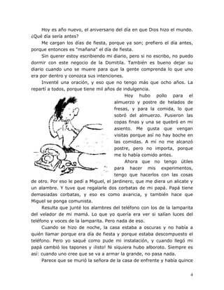 4
Hoy es año nuevo, el aniversario del día en que Dios hizo el mundo.
¿Qué día sería antes?
Me cargan los días de fiesta, porque ya son; prefiero el día antes,
porque entonces es "mañana" el día de fiesta.
Sin querer estoy escribiendo mi diario, pero si no escribo, no puedo
dormir con este negocio de la Domitila. También es bueno dejar su
diario cuando uno se muere para que la gente comprenda lo que uno
era por dentro y conozca sus intenciones.
Inventé una oración, y eso que no tengo más que ocho años. La
repartí a todos, porque tiene mil años de indulgencia.
Hoy hubo pollo para el
almuerzo y postre de helados de
fresas, y para la comida, lo que
sobró del almuerzo. Pusieron las
copas finas y una se quebró en mi
asiento. Me gusta que vengan
visitas porque así no hay boche en
las comidas. A mí no me alcanzó
postre, pero no importa, porque
me lo había comido antes.
Ahora que no tengo útiles
para hacer mis experimentos,
tengo que hacerlos con las cosas
de otro. Por eso le pedí a Miguel, el jardinero, que me diera un alicate y
un alambre. Y tuve que regalarle dos corbatas de mi papá. Papá tiene
demasiadas corbatas, y eso es como avaricia, y también hace que
Miguel se ponga comunista.
Resulta que junté los alambres del teléfono con los de la lamparita
del velador de mi mamá. Lo que yo quería era ver si salían luces del
teléfono y voces de la lamparita. Pero nada de eso.
Cuando se hizo de noche, la casa estaba a oscuras y no había a
quién llamar porque era día de fiesta y porque estaba descompuesto el
teléfono. Pero yo saqué como pude mi instalación, y cuando llegó mi
papá cambió los tapones y ¡listo! Ni siquiera hubo alboroto. Siempre es
así: cuando uno cree que se va a armar la grande, no pasa nada.
Parece que se murió la señora de la casa de enfrente y había quince
 