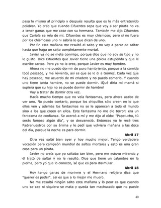 40
pasa lo mismo al principio y después resulta que es lo más entretenido
pololear. Yo creo que cuando Cifuentes sepa que voy a ser pirata no va
a tener ganas que me case con su hermana. También me dijo Cifuentes
que Cariola se reía de mí. Cifuentes es muy chismoso; pero si no fuera
por los chismosos uno ni sabría lo que dicen de uno.
Por fin esta mañana me resultó el salto y no voy a parar de saltar
hasta que haga un salto completamente mortal.
Javier ya no se mete conmigo, porque dice que no soy su tipo y no
le gusto. Dice Cifuentes que Javier tiene una polola estupenda y que le
escribe cartas. Pero yo no lo creo, porque Javier es muy hombre.
Ahora no me puedo dormir de puro hambriento, porque a la comida
tocó pescado, y me revienta, así es que se lo di a Gómez. Cada vez que
hay pescado, me acuerdo de mi criadero y no puedo comerlo. Y cuando
uno tiene tanta hambre, no se puede dormir. ¡Qué diría mi mamá si
supiera que su hijo no se puede dormir de hambre!
Voy a tratar de dormir otra vez.
Hacía mucho tiempo que no veía fantasmas, pero ahora acabo de
ver uno. No puedo contarlo, porque los chiquillos sólo creen en lo que
ellos ven y además los fantasmas no se le aparecen a todo el mundo
sino a los que creen en ellos. Este fantasma no me dio terror: era un
fantasma de confianza. Se acercó a mí y me dijo al oído: "Papelucho, tú
serás famoso algún día", y se desvaneció. Entonces yo le recé tres
Padrenuestros por su ánima y le pedí que volviera mañana a las doce
del día, porque la noche es para dormir.
Abril 17
Otra vez salté bien ayer y hoy mucho mejor. Tengo verdadera
vocación para campeón mundial de saltos mortales y esto es una gran
cosa para un pirata.
Javier no creía que yo saltaba tan bien, pero me estuvo mirando y
él trató de saltar y no le resultó. Dice que tiene un calambre en la
pierna, pero yo que lo conozco, sé que es para disimular.
Abril 18
Hoy tengo ganas de morirme y el Hermano relojero dice que
"querer es poder", así es que a lo mejor me muero.
No me resultó ningún salto esta mañana y lo peor es que cuando
uno se cae ni siquiera se mata y queda tan machucado que no puede
 
