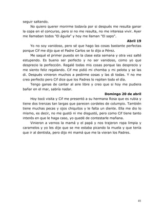 41
seguir saltando.
No quiero querer morirme todavía por si después me resulta ganar
la copa en el concurso, pero si no me resulta, no me interesa vivir. Ayer
me llamaban todos "El águila" y hoy me llaman "El sapo".
Abril 19
Yo no soy vanidoso, pero sé que hago las cosas bastante perfectas
porque Cif me dijo que el Padre Carlos se lo dijo a Pérez.
Me saqué el primer puesto en la clase esta semana y otra vez salté
estupendo. Es bueno ser perfecto y no ser vanidoso, como yo que
desprecio la perfección. Regalé todas mis cosas porque las desprecio y
me siento feliz regalando. Cif me pidió mi chomba y mi pelota y se las
di. Después vinieron muchos a pedirme cosas y las di todas. Y no me
creo perfecto pero Cif dice que los Padres lo repiten todo el día.
Tengo ganas de cantar al aire libre y creo que si hoy me pudiera
bañar en el mar, sabría nadar.
Domingo 20 de abril
Hoy tocó visita y Cif me presentó a su hermana Rosa que es rubia y
tiene dos trenzas tan largas que parecen cordeles de columpio. También
tiene muchas pecas y ojos chiquitos y le falta un diente. Ella me dio lo
mismo, es decir, no me gustó ni me disgustó, pero como Cif tiene tanto
interés en que le haga caso, yo quedé de contestarle mañana.
Vinieron a vernos la mamá y el papá y nos trajeron ropa limpia y
caramelos y yo les dije que se me estaba picando la muela y que tenía
que ir al dentista, pero dijo mi mamá que me la vieran los Padres.
 