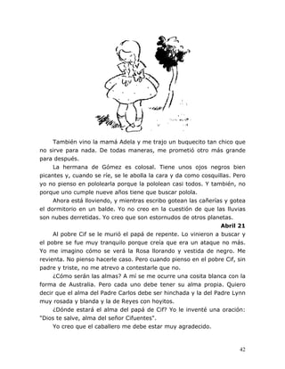42
También vino la mamá Adela y me trajo un buquecito tan chico que
no sirve para nada. De todas maneras, me prometió otro más grande
para después.
La hermana de Gómez es colosal. Tiene unos ojos negros bien
picantes y, cuando se ríe, se le abolla la cara y da como cosquillas. Pero
yo no pienso en pololearla porque la pololean casi todos. Y también, no
porque uno cumple nueve años tiene que buscar polola.
Ahora está lloviendo, y mientras escribo gotean las cañerías y gotea
el dormitorio en un balde. Yo no creo en la cuestión de que las lluvias
son nubes derretidas. Yo creo que son estornudos de otros planetas.
Abril 21
Al pobre Cif se le murió el papá de repente. Lo vinieron a buscar y
el pobre se fue muy tranquilo porque creía que era un ataque no más.
Yo me imagino cómo se verá la Rosa llorando y vestida de negro. Me
revienta. No pienso hacerle caso. Pero cuando pienso en el pobre Cif, sin
padre y triste, no me atrevo a contestarle que no.
¿Cómo serán las almas? A mí se me ocurre una cosita blanca con la
forma de Australia. Pero cada uno debe tener su alma propia. Quiero
decir que el alma del Padre Carlos debe ser hinchada y la del Padre Lynn
muy rosada y blanda y la de Reyes con hoyitos.
¿Dónde estará el alma del papá de Cif? Yo le inventé una oración:
"Dios te salve, alma del señor Cifuentes".
Yo creo que el caballero me debe estar muy agradecido.
 