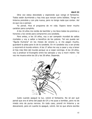 43
Abril 22
Otra vez estoy desvelado y esperando que venga el fantasma.
Todos están durmiendo y hay tres que roncan como búfalos. Tengo mi
linterna prendida y con pila nueva, pero no tengo nada que contar. Así
es que voy a pensar.
Ya pensé. Hice el programa de mi vida. Espero tener mucho
carácter para cumplirlo.
A los 16 años me recibo de bachiller y me llevo todos los premios y
honores y los vendo para comprarme una carabela.
Pero antes, a los 10 años, voy a ser campeón mundial de saltos
mortales y voy a saltar a beneficio de los pobres. Tal vez pueda ser
"Águila Humana" en los meses de verano y, si me pagan mucho,
guardaré la plata para lo de la carabela. En mi carabela voy a ser pirata
y recorreré el mundo entero. A los 17 años me voy a casar y voy a tener
el hijo más feliz del mundo porque va a viajar conmigo. A los 18 años,
voy a predicar el Evangelio entre los salvajes y voy a morir mártir. Tal
vez me muera entre los 20 y los 30 años. Depende. .
Justo cuando apagué la luz, volvió el fantasma. No sé por qué
pensé que era el alma del papá de Cif y me puse a temblar, pero no de
miedo sino de puros nervios. En todo caso, prendí mi linterna y se
desvaneció, pero en cuanto la apagué, volvió. Así es que ahora escribo
 