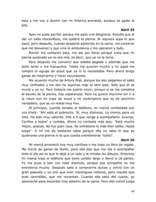 44
esto y me voy a dormir con mi linterna prendida, aunque se gaste la
pila.
Abril 25
Ayer no pude escribir porque me pasó una desgracia. Resulta que al
dar un salto maravilloso, me quebré la pierna. Ni siquiera supe lo que
pasó, pero después, cuando desperté adolorido en la cama, me contaron
que me desvanecí y que vino la ambulancia y me operaron y todo.
Recién me contaron esto, me dio por llorar porque creía que mi
pierna quebrada ya no era mía, es decir, que ya no la tenía.
Pero después me convencí que estaba pegada y además que me
dolía tanto y me tranquilicé. Todos me quieren mucho y mi papá me
compró el equipo de scout que ya ni lo necesitaba. Pero ahora tengo
ganas de mejorarme y hacer excursiones.
Me acuerdo mucho de Arturo Prat, porque los dos pegamos el salto
muy confiados y los dos no supimos más al otro lado. Sólo que él se
murió y yo no. Pero todavía me podría morir, porque si se me complica
el asunto de la pierna, hay esperanzas. Pero no quiero morirme sin ir a
la nieve con mi traje de scout y mi cantimplora que es de aluminio
verdadero, que es un metal muy fino.
Al principio, cuando sonaba el teléfono, mi mamá contestaba con
voz triste: "Ahí está el pobrecito. Sí, muy doloroso. Lo menos para un
mes. Ha sido muy valiente. Dile a X que venga a acompañarlo. Gracias.
Cariños a todos" y cortaba. Ahora no contesta más que: "Está mucho
mejor, gracias. No fue gran cosa. Se entretiene lo más bien solito. Hasta
luego". A mí me da bastante rabia porque ella no sabe lo que es
quebrarse una pierna ni lo que cuesta entretenerse "solito".
Abril 26
Mi mamá amaneció hoy muy cariñosa y me trajo un libro de regalo.
Me moría de ganas de leerlo, pero ella dijo que me iba a acompañar
todo el día así es que lo dejé a un lado y le miraba los dibujos. Entonces
mi mamá trajo el teléfono que tiene cordón largo y llamó a 18 partes.
Yo me puse a leer con todo disimulo, porque esa compañía no me
entretenía mucho. Después salió a comprarme dulces y volvió con un
gran paquete y yo creí que eran merengues rellenos, pero resultó que
eran camotillos, que me revientan. Cuando ella salió del cuarto, yo
aproveché para esconder tres adentro de la cama. Pero ella volvió luego
 