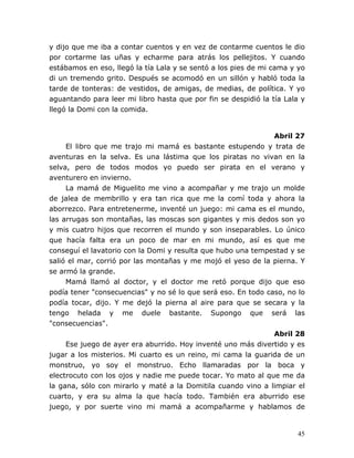45
y dijo que me iba a contar cuentos y en vez de contarme cuentos le dio
por cortarme las uñas y echarme para atrás los pellejitos. Y cuando
estábamos en eso, llegó la tía Lala y se sentó a los pies de mi cama y yo
di un tremendo grito. Después se acomodó en un sillón y habló toda la
tarde de tonteras: de vestidos, de amigas, de medias, de política. Y yo
aguantando para leer mi libro hasta que por fin se despidió la tía Lala y
llegó la Domi con la comida.
Abril 27
El libro que me trajo mi mamá es bastante estupendo y trata de
aventuras en la selva. Es una lástima que los piratas no vivan en la
selva, pero de todos modos yo puedo ser pirata en el verano y
aventurero en invierno.
La mamá de Miguelito me vino a acompañar y me trajo un molde
de jalea de membrillo y era tan rica que me la comí toda y ahora la
aborrezco. Para entretenerme, inventé un juego: mi cama es el mundo,
las arrugas son montañas, las moscas son gigantes y mis dedos son yo
y mis cuatro hijos que recorren el mundo y son inseparables. Lo único
que hacía falta era un poco de mar en mi mundo, así es que me
conseguí el lavatorio con la Domi y resulta que hubo una tempestad y se
salió el mar, corrió por las montañas y me mojó el yeso de la pierna. Y
se armó la grande.
Mamá llamó al doctor, y el doctor me retó porque dijo que eso
podía tener "consecuencias" y no sé lo que será eso. En todo caso, no lo
podía tocar, dijo. Y me dejó la pierna al aire para que se secara y la
tengo helada y me duele bastante. Supongo que será las
"consecuencias".
Abril 28
Ese juego de ayer era aburrido. Hoy inventé uno más divertido y es
jugar a los misterios. Mi cuarto es un reino, mi cama la guarida de un
monstruo, yo soy el monstruo. Echo llamaradas por la boca y
electrocuto con los ojos y nadie me puede tocar. Yo mato al que me da
la gana, sólo con mirarlo y maté a la Domitila cuando vino a limpiar el
cuarto, y era su alma la que hacía todo. También era aburrido ese
juego, y por suerte vino mi mamá a acompañarme y hablamos de
 