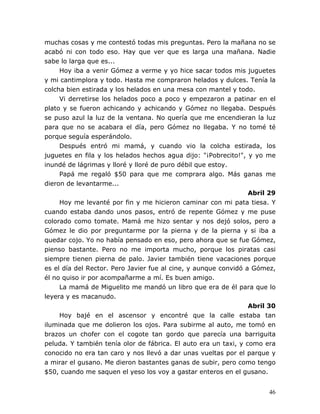 46
muchas cosas y me contestó todas mis preguntas. Pero la mañana no se
acabó ni con todo eso. Hay que ver que es larga una mañana. Nadie
sabe lo larga que es...
Hoy iba a venir Gómez a verme y yo hice sacar todos mis juguetes
y mi cantimplora y todo. Hasta me compraron helados y dulces. Tenía la
colcha bien estirada y los helados en una mesa con mantel y todo.
Vi derretirse los helados poco a poco y empezaron a patinar en el
plato y se fueron achicando y achicando y Gómez no llegaba. Después
se puso azul la luz de la ventana. No quería que me encendieran la luz
para que no se acabara el día, pero Gómez no llegaba. Y no tomé té
porque seguía esperándolo.
Después entró mi mamá, y cuando vio la colcha estirada, los
juguetes en fila y los helados hechos agua dijo: "¡Pobrecito!", y yo me
inundé de lágrimas y lloré y lloré de puro débil que estoy.
Papá me regaló $50 para que me comprara algo. Más ganas me
dieron de levantarme...
Abril 29
Hoy me levanté por fin y me hicieron caminar con mi pata tiesa. Y
cuando estaba dando unos pasos, entró de repente Gómez y me puse
colorado como tomate. Mamá me hizo sentar y nos dejó solos, pero a
Gómez le dio por preguntarme por la pierna y de la pierna y si iba a
quedar cojo. Yo no había pensado en eso, pero ahora que se fue Gómez,
pienso bastante. Pero no me importa mucho, porque los piratas casi
siempre tienen pierna de palo. Javier también tiene vacaciones porque
es el día del Rector. Pero Javier fue al cine, y aunque convidó a Gómez,
él no quiso ir por acompañarme a mí. Es buen amigo.
La mamá de Miguelito me mandó un libro que era de él para que lo
leyera y es macanudo.
Abril 30
Hoy bajé en el ascensor y encontré que la calle estaba tan
iluminada que me dolieron los ojos. Para subirme al auto, me tomó en
brazos un chofer con el cogote tan gordo que parecía una barriguita
peluda. Y también tenía olor de fábrica. El auto era un taxi, y como era
conocido no era tan caro y nos llevó a dar unas vueltas por el parque y
a mirar el gusano. Me dieron bastantes ganas de subir, pero como tengo
$50, cuando me saquen el yeso los voy a gastar enteros en el gusano.
 