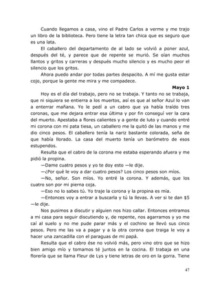 47
Cuando llegamos a casa, vino el Padre Carlos a verme y me trajo
un libro de la biblioteca. Pero tiene la letra tan chica que es seguro que
es una lata.
El caballero del departamento de al lado se volvió a poner azul,
después del té, y parece que de repente se murió. Se oían muchos
llantos y gritos y carreras y después mucho silencio y es mucho peor el
silencio que los gritos.
Ahora puedo andar por todas partes despacito. A mí me gusta estar
cojo, porque la gente me mira y me compadece.
Mayo 1
Hoy es el día del trabajo, pero no se trabaja. Y tanto no se trabaja,
que ni siquiera se entierra a los muertos, así es que al señor Azul lo van
a enterrar mañana. Yo le pedí a un cabro que ya había traído tres
coronas, que me dejara entrar esa última y por fin conseguí ver la cara
del muerto. Apestaba a flores calientes y a gente de luto y cuando entré
mi corona con mi pata tiesa, un caballero me la quitó de las manos y me
dio cinco pesos. El caballero tenía la nariz bastante colorada, seña de
que había llorado. La casa del muerto tenía un barómetro de esos
estupendos.
Resulta que el cabro de la corona me estaba esperando afuera y me
pidió la propina.
—Dame cuatro pesos y yo te doy esto —le dije.
—¿Por qué le voy a dar cuatro pesos? Los cinco pesos son míos.
—No, señor. Son míos. Yo entré la corona. Y además, que los
cuatro son por mi pierna coja.
—Eso no lo sabes tú. Yo traje la corona y la propina es mía.
—Entonces voy a entrar a buscarla y tú la llevas. A ver si te dan $5
—le dije.
Nos pusimos a discutir y alguien nos hizo callar. Entonces entramos
a mi casa para seguir discutiendo y, de repente, nos agarramos y yo me
caí al suelo y no me pude parar más y el cochino se llevó sus cinco
pesos. Pero me las va a pagar y a la otra corona que traiga le voy a
hacer una zancadilla con el paraguas de mi papá.
Resulta que el cabro ése no volvió más, pero vino otro que se hizo
bien amigo mío y tomamos té juntos en la cocina. El trabaja en una
florería que se llama Fleur de Lys y tiene letras de oro en la gorra. Tiene
 