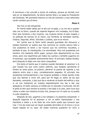 48
8 hermanos y los convidé a tomar té mañana, porque es terrible vivir
solo en un departamento. Se llama Jacinto Soto y su papá es Presidente
del Sindicato. Me prometió traerme un kilo de cemento y unos ratoncitos
recién nacidos que él tiene.
Mayo 2
Hoy fue un día estupendo.
Mi mamá había salido por el día con el papá, y yo me iba a quedar
solo con la Domi, cuando de repente llegaron mis invitados, los 8 Soto.
Eran seis hombres y dos mujeres. Las mujeres tenían el pelo mojado y
un pañuelo de narices en la mano. Los hombres se llamaban Jacinto,
Urbano, Segundo, Efrén, Sócrates y Juditas, que es el menor.
Por suerte que la Domi tenía cazuela guardada del almuerzo y
estaba haciendo un postre que nos comimos en cuanto estuvo listo y
nos acabamos la leche y los huevos que los comimos revueltos, y
también el pan, la mantequilla y la mermelada. Pero nos quedamos con
hambre. Era bastante difícil jugar, porque este departamento es muy
chico; pero nos repartimos por todos los cuartos y también jugamos en
el ascensor, que quedaba enteramente lleno. Al principio Juditas lloraba,
pero después le daba una risa como cosquillosa.
Era tanto el boche que ni oíamos cuando llamaban el ascensor y lo
que resultó fue que unos cuatro señores, que estaban apretando el
timbre en otros pisos, se picaron, abrieron la puerta de repente y nos
dejaron entre piso y piso, completamente pegados. Al principio nos
asustamos tremendamente y las mujeres gritaban y hasta Jacinto creía
que nos íbamos a morir ahí, pero por fin llegó un señor de los que
llamaban, acezando, y dijo que iba a reclamar al dueño del edificio y que
si no nos metíamos en nuestro departamento nos iba a dar una
pateadura. El señor parecía un búfalo por lo colorado y furibundo. De ahí
le gritó al otro que cerrara la puerta y nos bajó a su piso, pero tuvo que
volver a subir con nosotros al piso mío, porque con mi yeso yo no puedo
ni subir escaleras.
Después de eso, jugamos a los colegios y lo pasamos estupendo. Y
después bajamos en el ascensor a ver al señor hipnotizador y nos
hipnotizó a todos y a los Soto les vino tanto sueño que tuvieron que
irse. Y me da susto que se hayan quedado dormidos en el micro y no se
hayan bajado en su casa. De todas maneras quedaron en venir a
 