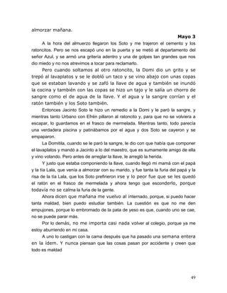 49
almorzar mañana.
Mayo 3
A la hora del almuerzo llegaron los Soto y me trajeron el cemento y los
ratoncitos. Pero se nos escapó uno en la puerta y se metió al departamento del
señor Azul, y se armó una gritería adentro y una de golpes tan grandes que nos
dio miedo y no nos atrevimos a tocar para reclamarlo.
Pero cuando soltamos al otro ratoncito, la Domi dio un grito y se
trepó al lavaplatos y se le dobló un taco y se vino abajo con unas copas
que se estaban lavando y se zafó la llave de agua y también se inundó
la cocina y también con las copas se hizo un tajo y le salía un chorro de
sangre como el de agua de la llave. Y el agua y la sangre corrían y el
ratón también y los Soto también.
Entonces Jacinto Soto le hizo un remedio a la Domi y le paró la sangre, y
mientras tanto Urbano con Efrén pillaron al ratoncito y, para que no se volviera a
escapar, lo guardamos en el frasco de mermelada. Mientras tanto, todo parecía
una verdadera piscina y patinábamos por el agua y dos Soto se cayeron y se
empaparon.
La Domitila, cuando se le paró la sangre, le dio con que había que componer
el lavaplatos y mandó a Jacinto a lo del maestro, que es sumamente amigo de ella
y vino volando. Pero antes de arreglar la llave, le arregló la herida.
Y justo que estaba componiendo la llave, cuando llegó mi mamá con el papá
y la tía Lala, que venía a almorzar con su marido, y fue tanta la furia del papá y la
risa de la tía Lala, que los Soto prefirieron irse y lo peor fue que se les quedó
el ratón en el frasco de mermelada y ahora tengo que esconderlo, porque
todavía no se calma la furia de la gente.
Ahora dicen que mañana me vuelvo al internado, porque, si puedo hacer
tanta maldad, bien puedo estudiar también. La cuestión es que no me den
empujones, porque lo embromado de la pata de yeso es que, cuando uno se cae,
no se puede parar más.
Por lo demás, no me importa casi nada volver al colegio, porque ya me
estoy aburriendo en mi casa.
A uno lo castigan con la cama después que ha pasado una semana entera
en la ídem. Y nunca piensan que las cosas pasan por accidente y creen que
todo es maldad
 