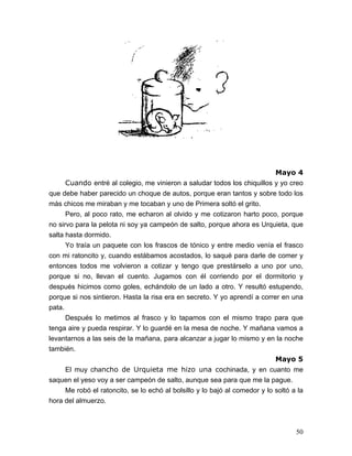 50
Mayo 4
Cuando entré al colegio, me vinieron a saludar todos los chiquillos y yo creo
que debe haber parecido un choque de autos, porque eran tantos y sobre todo los
más chicos me miraban y me tocaban y uno de Primera soltó el grito.
Pero, al poco rato, me echaron al olvido y me cotizaron harto poco, porque
no sirvo para la pelota ni soy ya campeón de salto, porque ahora es Urquieta, que
salta hasta dormido.
Yo traía un paquete con los frascos de tónico y entre medio venía el frasco
con mi ratoncito y, cuando estábamos acostados, lo saqué para darle de comer y
entonces todos me volvieron a cotizar y tengo que prestárselo a uno por uno,
porque si no, llevan el cuento. Jugamos con él corriendo por el dormitorio y
después hicimos como goles, echándolo de un lado a otro. Y resultó estupendo,
porque si nos sintieron. Hasta la risa era en secreto. Y yo aprendí a correr en una
pata.
Después lo metimos al frasco y lo tapamos con el mismo trapo para que
tenga aire y pueda respirar. Y lo guardé en la mesa de noche. Y mañana vamos a
levantarnos a las seis de la mañana, para alcanzar a jugar lo mismo y en la noche
también.
Mayo 5
El muy chancho de Urquieta me hizo una cochinada, y en cuanto me
saquen el yeso voy a ser campeón de salto, aunque sea para que me la pague.
Me robó el ratoncito, se lo echó al bolsillo y lo bajó al comedor y lo soltó a la
hora del almuerzo.
 