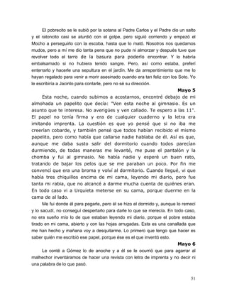 51
El pobrecito se le subió por la sotana al Padre Carlos y el Padre dio un salto
y el ratoncito casi se aturdió con el golpe, pero siguió corriendo y empezó el
Mocho a perseguirlo con la escoba, hasta que lo mató. Nosotros nos quedamos
mudos, pero a mí me dio tanta pena que no pude ni almorzar y después tuve que
revolver todo el tarro de la basura para poderlo encontrar. Y lo habría
embalsamado si no hubiera tenido sangre. Pero, así como estaba, preferí
enterrarlo y hacerle una sepultura en el jardín. Me da arrepentimiento que me lo
hayan regalado para venir a morir asesinado cuando era tan feliz con los Soto. Yo
le escribiría a Jacinto para contarle, pero no sé su dirección.
Mayo 5
Esta noche, cuando subimos a acostarnos, encontré debajo de mi
almohada un papelito que decía: "Ven esta noche al gimnasio. Es un
asunto que te interesa. No averigües y ven callado. Te espero a las 11".
El papel no tenía firma y era de cualquier cuaderno y la letra era
imitando imprenta. La cuestión es que yo pensé que si no iba me
creerían cobarde, y también pensé que todos habían recibido el mismo
papelito, pero como había que callarse nadie hablaba de él. Así es que,
aunque me daba susto salir del dormitorio cuando todos parecían
durmiendo, de todas maneras me levanté, me puse el pantalón y la
chomba y fui al gimnasio. No había nadie y esperé un buen rato,
tratando de bajar los pelos que se me paraban un poco. Por fin me
convencí que era una broma y volví al dormitorio. Cuando llegué, vi que
había tres chiquillos encima de mi cama, leyendo mi diario, pero fue
tanta mi rabia, que no alcancé a darme mucha cuenta de quiénes eran.
En todo caso vi a Urquieta meterse en su cama, porque duerme en la
cama de al lado.
Me fui donde él para pegarle, pero él se hizo el dormido y, aunque lo remecí
y lo sacudí, no conseguí despertarlo para darle lo que se merecía. En todo caso,
no era sueño mío lo de que estaban leyendo mi diario, porque el pobre estaba
tirado en mi cama, abierto y con las hojas arrugadas. Esta es una canallada que
me han hecho y mañana voy a desquitarme. Lo primero que tengo que hacer es
saber quién me escribió ese papel, porque ése es el que inventó esto.
Mayo 6
Le conté a Gómez lo de anoche y a él se le ocurrió que para agarrar al
malhechor inventáramos de hacer una revista con letra de imprenta y no decir ni
una palabra de lo que pasó.
 