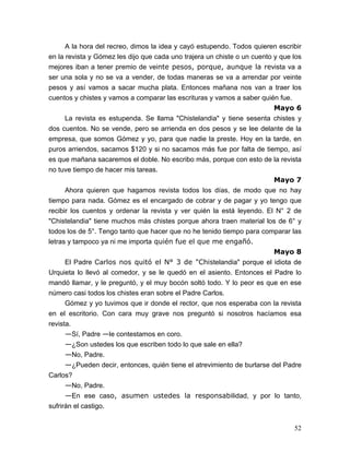 52
A la hora del recreo, dimos la idea y cayó estupendo. Todos quieren escribir
en la revista y Gómez les dijo que cada uno trajera un chiste o un cuento y que los
mejores iban a tener premio de veinte pesos, porque, aunque la revista va a
ser una sola y no se va a vender, de todas maneras se va a arrendar por veinte
pesos y así vamos a sacar mucha plata. Entonces mañana nos van a traer los
cuentos y chistes y vamos a comparar las escrituras y vamos a saber quién fue.
Mayo 6
La revista es estupenda. Se llama "Chistelandia" y tiene sesenta chistes y
dos cuentos. No se vende, pero se arrienda en dos pesos y se lee delante de la
empresa, que somos Gómez y yo, para que nadie la preste. Hoy en la tarde, en
puros arriendos, sacamos $120 y si no sacamos más fue por falta de tiempo, así
es que mañana sacaremos el doble. No escribo más, porque con esto de la revista
no tuve tiempo de hacer mis tareas.
Mayo 7
Ahora quieren que hagamos revista todos los días, de modo que no hay
tiempo para nada. Gómez es el encargado de cobrar y de pagar y yo tengo que
recibir los cuentos y ordenar la revista y ver quién la está leyendo. El N° 2 de
"Chistelandia" tiene muchos más chistes porque ahora traen material los de 6° y
todos los de 5°. Tengo tanto que hacer que no he tenido tiempo para comparar las
letras y tampoco ya ni me importa quién fue el que me engañó.
Mayo 8
El Padre Carlos nos quitó el N° 3 de "Chistelandia" porque el idiota de
Urquieta lo llevó al comedor, y se le quedó en el asiento. Entonces el Padre lo
mandó llamar, y le preguntó, y el muy bocón soltó todo. Y lo peor es que en ese
número casi todos los chistes eran sobre el Padre Carlos.
Gómez y yo tuvimos que ir donde el rector, que nos esperaba con la revista
en el escritorio. Con cara muy grave nos preguntó si nosotros hacíamos esa
revista.
—Sí, Padre —le contestamos en coro.
—¿Son ustedes los que escriben todo lo que sale en ella?
—No, Padre.
—¿Pueden decir, entonces, quién tiene el atrevimiento de burlarse del Padre
Carlos?
—No, Padre.
—En ese caso, asumen ustedes la responsabilidad, y por lo tanto,
sufrirán el castigo.
 