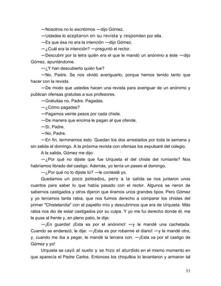53
—Nosotros no lo escribimos —dijo Gómez.
—Ustedes lo aceptaron en su revista y responden por ella.
—Es que ésa no era la intención —dijo Gómez.
—¿Cuál era la intención? —preguntó el rector.
—Descubrir por la letra quién era el que le mandó un anónimo a éste —dijo
Gómez, apuntándome.
—¿Y han descubierto quién fue?
—No, Padre. Se nos olvidó averiguarlo, porque hemos tenido tanto que
hacer con la revista.
—De modo que ustedes hacen una revista para averiguar de un anónimo y
publican ofensas gratuitas a sus profesores.
—Gratuitas no, Padre. Pagadas.
—¿Cómo pagadas?
—Pagamos veinte pesos por cada chiste.
—De manera que encima le pagan al que ofende.
—Sí, Padre.
—No, Padre.
—En fin, terminemos esto. Quedan los dos arrestados por toda la semana y
sin salida el domingo. A la próxima revista con ofensas los expulsaré del colegio.
A la salida, Gómez me dijo: ;
—¿Por qué no dijiste que fue Urquieta el del chiste del rumiante? Nos
habríamos librado del castigo. Además, yo tenía un paseo el domingo.
—¿Por qué no lo dijiste tú? —le contesté yo.
Quedamos un poco peleados, pero a la salida se nos juntaron unos
cuantos para saber lo que había pasado con el rector. Algunos se rieron de
sabernos castigados y otros dijeron que éramos unos grandes tipos. Pero Gómez
y yo teníamos tanta rabia, que nos fuimos derecho a comparar los chistes del
primer "Chistelandia" con el papelito mío y descubrimos que era de Urquieta. Más
rabia nos dio de estar castigados por su culpa. Y yo me fui derecho donde él, me
le puse al frente y, en pleno patio, le dije:
—¡En guardia! ¡Esta es por el anónimo! —y le mandé una cachetada.
Cuando se enderezó, le dije: —¡Esta es por robarme el diario! —y le mandé otra,
y, cuando me iba a pegar, le mandé la tercera con: —¡Esta va por el castigo de
Gómez y yo!
Urquieta se cayó al suelo y se hizo el aturdido en el mismo momento en
que aparecía el Padre Carlos. Entonces los chiquillos lo levantaron y armaron tal
 