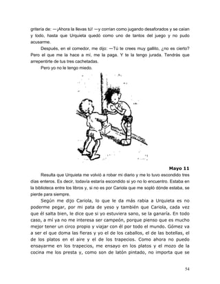 54
gritería de: —¡Ahora la llevas tú! —y corrían como jugando desaforados y se caían
y todo, hasta que Urquieta quedó como uno de tantos del juego y no pudo
acusarme.
Después, en el comedor, me dijo: —Tú te crees muy gallito, ¿no es cierto?
Pero el que me la hace a mí, me la paga. Y te la tengo jurada. Tendrás que
arrepentirte de tus tres cachetadas.
Pero yo no le tengo miedo.
Mayo 11
Resulta que Urquieta me volvió a robar mi diario y me lo tuvo escondido tres
días enteros. Es decir, todavía estaría escondido si yo no lo encuentro. Estaba en
la biblioteca entre los libros y, si no es por Cariola que me sopló dónde estaba, se
pierde para siempre.
Según me dijo Cariola, lo que le da más rabia a Urquieta es no
poderme pegar, por mi pata de yeso y también que Cariola, cada vez
que él salta bien, le dice que si yo estuviera sano, se la ganaría. En todo
caso, a mí ya no me interesa ser campeón, porque pienso que es mucho
mejor tener un circo propio y viajar con él por todo el mundo. Gómez va
a ser el que doma las fieras y yo el de los caballos, el de las botellas, el
de los platos en el aire y el de los trapecios. Como ahora no puedo
ensayarme en los trapecios, me ensayo en los platos y el mozo de la
cocina me los presta y, como son de latón pintado, no importa que se
 