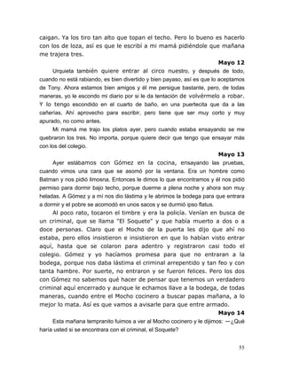 55
caigan. Ya los tiro tan alto que topan el techo. Pero lo bueno es hacerlo
con los de loza, así es que le escribí a mi mamá pidiéndole que mañana
me trajera tres.
Mayo 12
Urquieta también quiere entrar al circo nuestro, y después de todo,
cuando no está rabiando, es bien divertido y bien payaso, así es que lo aceptamos
de Tony. Ahora estamos bien amigos y él me persigue bastante, pero, de todas
maneras, yo le escondo mi diario por si le da tentación de volvérmelo a robar.
Y lo tengo escondido en el cuarto de baño, en una puertecita que da a las
cañerías. Ahí aprovecho para escribir, pero tiene que ser muy corto y muy
apurado, no como antes.
Mi mamá me trajo los platos ayer, pero cuando estaba ensayando se me
quebraron los tres. No importa, porque quiere decir que tengo que ensayar más
con los del colegio.
Mayo 13
Ayer estábamos con Gómez en la cocina, ensayando las pruebas,
cuando vimos una cara que se asomó por la ventana. Era un hombre como
Batman y nos pidió limosna. Entonces le dimos lo que encontramos y él nos pidió
permiso para dormir bajo techo, porque duerme a plena noche y ahora son muy
heladas. A Gómez y a mí nos dio lástima y le abrimos la bodega para que entrara
a dormir y el pobre se acomodó en unos sacos y se durmió ipso flatus.
Al poco rato, tocaron el timbre y era la policía. Venían en busca de
un criminal, que se llama "El Soquete" y que había muerto a dos o a
doce personas. Claro que el Mocho de la puerta les dijo que ahí no
estaba, pero ellos insistieron e insistieron en que lo habían visto entrar
aquí, hasta que se colaron para adentro y registraron casi todo el
colegio. Gómez y yo hacíamos promesa para que no entraran a la
bodega, porque nos daba lástima el criminal arrepentido y tan feo y con
tanta hambre. Por suerte, no entraron y se fueron felices. Pero los dos
con Gómez no sabemos qué hacer de pensar que tenemos un verdadero
criminal aquí encerrado y aunque le echamos llave a la bodega, de todas
maneras, cuando entre el Mocho cocinero a buscar papas mañana, a lo
mejor lo mata. Así es que vamos a avisarle para que entre armado.
Mayo 14
Esta mañana tempranito fuimos a ver al Mocho cocinero y le dijimos: —¿Qué
haría usted si se encontrara con el criminal, el Soquete?
 