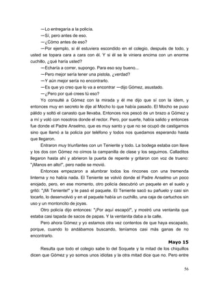 56
—Lo entregaría a la policía.
—Sí, pero antes de eso.
—¿Cómo antes de eso?
—Por ejemplo, si él estuviera escondido en el colegio, después de todo, y
usted se topara cara a cara con él. Y si él se le viniera encima con un enorme
cuchillo, ¿qué haría usted?
—Echaría a correr, supongo. Para eso soy bueno...
—Pero mejor sería tener una pistola, ¿verdad?
—Y aún mejor sería no encontrarlo.
—Es que yo creo que lo va a encontrar —dijo Gómez, asustado.
—¿Pero por qué crees tú eso?
Yo consulté a Gómez con la mirada y él me dijo que sí con la ídem, y
entonces muy en secreto le dije al Mocho lo que había pasado. El Mocho se puso
pálido y soltó el canasto que llevaba. Entonces nos pescó de un brazo a Gómez y
a mí y voló con nosotros donde el rector. Pero, por suerte, había salido y entonces
fue donde el Padre Anselmo, que es muy santo y que no se ocupó de castigarnos
sino que llamó a la policía por teléfono y todos nos quedamos esperando hasta
que llegaron.
Entraron muy triunfantes con un Teniente y todo. La bodega estaba con llave
y los dos con Gómez no oímos la campanilla de clase y los seguimos. Calladitos
llegaron hasta ahí y abrieron la puerta de repente y gritaron con voz de trueno:
"¡Manos en alto!", pero nadie se movió.
Entonces empezaron a alumbrar todos los rincones con una tremenda
linterna y no había nada. El Teniente se volvió donde el Padre Anselmo un poco
enojado, pero, en ese momento, otro policía descubrió un paquete en el suelo y
gritó: "¡Mi Teniente!" y le pasó el paquete. El Teniente sacó su pañuelo y casi sin
tocarlo, lo desenvolvió y en el paquete había un cuchillo, una caja de cartuchos sin
uso y un montoncito de joyas.
Otro policía dijo entonces: "¡Por aquí escapó!", y mostró una ventanita que
estaba casi tapada de sacos de papas. Y la ventanita daba a la calle.
Pero ahora Gómez y yo estamos otra vez contentos de que haya escapado,
porque, cuando lo andábamos buscando, teníamos casi más ganas de no
encontrarlo.
Mayo 15
Resulta que todo el colegio sabe lo del Soquete y la mitad de los chiquillos
dicen que Gómez y yo somos unos idiotas y la otra mitad dice que no. Pero entre
 