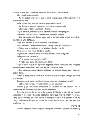 57
la mitad que sí, está Urquieta y anda otra vez buscándome camorra.
Hoy, en el recreo, me dijo:
—Tú me debes una y crees que si no te pego porque andas cojo me voy a
quedar así no más.
—En quince días más me sacan el yeso —le contesté.
—Ya llevo una semana esperando y no pienso esperar más.
—¿Qué vas a hacer, entonces? —le dije.
—¿Te daría mucha rabia que te robara tu diario? —me preguntó.
—Mucha. Pero ahora no lo encontrarás con tanta facilidad.
—Eso es asunto mío. Quiero saber qué te da más rabia, el que otros lean
tu diario o una bofetada.
—En todo caso no lo vas a encontrar —le contesté.
—Lo veremos. Tú te crees muy gallo, pero yo no soy tonto tampoco.
—Ni con toda tu habilidad lo vas a hallar —le dije y me fui.
Pero al poco rato volvió donde yo estaba.
—¿Qué vas a hacer cuando no lo encuentres? —me preguntó.
—Pegarte otra cachetada.
—¿Y si no soy yo el que te lo roba?
—A nadie más que a ti le interesa mi diario.
—¿Y te crees tú que vas a pasarte pegando porque tienes una pata con yeso
y nadie te la va a devolver? A mí también me puede dar rabia.
—Eso es lo que quiero. Que te dé luego, me pegues de una vez y dejes en
paz mi diario.
—Eso lo dices porque sabes que castigan al que le pega a un cojo. Yo sabré
lo que hago.
Después, en la tarde, me hizo burla con otros por mi diario y me gritó:
—¡Cómo nos vamos a reír esta noche con tus secretos!
Gómez y yo estuvimos ensayando las pruebas de las botellas con el
repostero y por fin me escapé para escribir todo esto.
En este momento se abrió la puerta del baño y asomó su cabeza
Urquieta y me dijo: "Escribe bastante para que me ría más" y se fue.
Pero justo cuando él salió, sonó la campana para ir a comer y yo no
tengo más remedio que esconder mi diario aquí mismo, aunque sea por
la última vez.
Mayo 15
Anoche desperté con un disparo y después sonó otro. Encendí mi linterna y
 