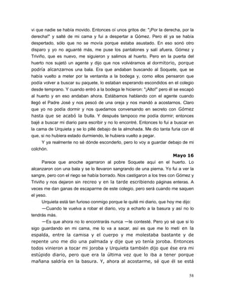 58
vi que nadie se había movido. Entonces oí unos gritos de: "¡Por la derecha, por la
derecha!" y salté de mi cama y fui a despertar a Gómez. Pero él ya se había
despertado, sólo que no se movía porque estaba asustado. En eso sonó otro
disparo y yo no aguanté más, me puse los pantalones y salí afuera. Gómez y
Triviño, que es nuevo, me siguieron y salimos al huerto. Pero en la puerta del
huerto nos sujetó un agente y dijo que nos volviéramos al dormitorio, porque
podría alcanzarnos una bala. Era que andaban buscando al Soquete, que se
había vuelto a meter por la ventanita a la bodega y, como ellos pensaron que
podía volver a buscar su paquete, lo estaban esperando escondidos en el colegio
desde temprano. Y cuando entró a la bodega le hicieron: "¡Alto!" pero él se escapó
al huerto y en eso andaban ahora. Estábamos hablando con el agente cuando
llegó el Padre José y nos pescó de una oreja y nos mandó a acostarnos. Claro
que yo no podía dormir y nos quedamos conversando en secreto con Gómez
hasta que se acabó la bulla. Y después tampoco me podía dormir; entonces
bajé a buscar mi diario para escribir y no lo encontré. Entonces lo fui a buscar en
la cama de Urquieta y se lo pillé debajo de la almohada. Me dio tanta furia con él
que, si no hubiera estado durmiendo, le hubiera vuelto a pegar.
Y ya realmente no sé dónde esconderlo, pero lo voy a guardar debajo de mi
colchón.
Mayo 16
Parece que anoche agarraron al pobre Soquete aquí en el huerto. Lo
alcanzaron con una bala y se lo llevaron sangrando de una pierna. Yo fui a ver la
sangre, pero con el riego se había borrado. Nos castigaron a los tres con Gómez y
Triviño y nos dejaron sin recreo y en la tarde escribiendo páginas enteras. A
veces me dan ganas de escaparme de este colegio, pero será cuando me saquen
el yeso.
Urquieta está tan furioso conmigo porque le quité mi diario, que hoy me dijo:
—Cuando te vuelva a robar el diario, voy a echarlo a la basura y así no lo
tendrás más.
—Es que ahora no lo encontrarás nunca —le contesté. Pero yo sé que si lo
sigo guardando en mi cama, me lo va a sacar, así es que me lo metí en la
espalda, entre la camisa y el cuerpo y me molestaba bastante y de
repente uno me dio una palmada y dije que yo tenía joroba. Entonces
todos vinieron a tocar mi joroba y Urquieta también dijo que ése era mi
estúpido diario, pero que era la última vez que lo iba a tener porque
mañana saldría en la basura. Y, ahora al acostarme, sé que él se está
 