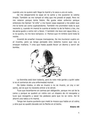 6
cuando uno no quiere salir llega la mamá y lo saca a uno en auto.
Se me desparramó la sopa en la cama y me pusieron la colcha
limpia. También se me rompió el reloj que me prestó el papá. Pero no
me retaron porque tenía fiebre. Me gusta estar enfermo porque
entonces me llaman "el niño" y me hacen sopa especial y me piden que
me la tome así como suplicándome. También me prometen todo lo que
necesito y, cuando mi mamá le cuenta al doctor lo de la fiebre y tos, me
da pena-gusto y como reír y llorar. Y también me lavo con agua tibia, y,
si no quiero, no me lavo tampoco. o: Parece que mi timbre sonó toda la
noche.
Inventé de enseñar moscas mensajeras. Se me murieron cuatro en
el invento, pero ya tengo pensado otro sistema nuevo que voy a
ensayar mañana. Y creo que hasta puede llevar un átomo y servir de
bomba.
La Domitila está bien todavía, pero la noto más gorda y quién sabe
si es el comienzo de una enfermedad mortal.
De todos modos, si ella se muere o no se muere, yo voy a ser
santo, así es que no necesito entrar a la cárcel.
Tuve que levantarme en camisa por obligación, porque me caí de la
cama y porque se quebró un vidrio con un disparo de mi escopeta y
tuve que recogerlo y sacar los pedazos para que no se viera. Así le
ahorré una rabia a mi mamá.
Tengo tan buena puntería que maté la mosca que había en el vidrio
y otra que se quedó clavada con la flecha en el techo.
Enero 10
 