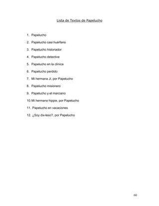 60
Lista de Textos de Papelucho
1. Papelucho
2. Papelucho casi huérfano
3. Papelucho historiador
4. Papelucho detective
5. Papelucho en la clínica
6. Papelucho perdido
7. Mi hermana Ji, por Papelucho
8. Papelucho misionero
9. Papelucho y el marciano
10.Mi hermano hippie, por Papelucho
11. Papelucho en vacaciones
12. ¿Soy dix-leso?, por Papelucho
 