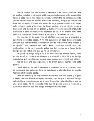 7
Ahora resulta que nos vamos a veranear a la costa y toda la casa
se vuelve maletas y mi mamá está tan confundida que se le pierden las
llaves a cada rato y nos reta a nosotros. La Domitila no contesta cuando
uno le habla y todo el mundo arma una pelotera, porque se rompe una
llave del lavatorio. Es una lata estar de viaje porque a uno ni lo dejan
salir ni hacer nada y lo echan de todas partes. Uno se siente preso y
claro que uno piensa en los presos y cuando ve a su canario enjaulado
claro que le abre la puerta y el pobrecito se va. Y mi mamá arma otra
pelotera, porque se fue el canario y eso que el canario es de uno.
Por suerte, en la tarde vino el gásfiter, ese con olor a maestro y
que tiene los dedos tiesos. A mí me quedaron un poco tiesos después
que usé sus herramientas. Lo malo fue que se me cayó la llave inglesa y
se quebró una baldosa del baño. Pero como mi mamá está tan
confundida, no la vio y cuando volvamos del verano va a hacer tanto
tiempo que se había roto que ya no va a importar.
Mi papá se enojó porque fui a la mesa con las manos tiesas, pero
yo me apuré en contarle un choque que sucedió el otro día y no le dije
cuándo fue y él me dijo que tomara agua porque me encontraba pálido.
No es que uno sea hipócrita si lo creen pálido cuando uno está
pálido.
¡Qué felicidad es salir a veranear a la costa! Yo no la conozco, pero
se me ocurre que debe ser llena de aventuras y además debe ser donde
fabrican el chocolate Costa.
Hice mi maleta y no me cupieron nada más que mis cosas y le pedí
a Javier que me llevara mi ropa y no quiso. Así es que la escondí debajo
del colchón y cuando vuelva va a estar limpiecita y planchadita, y esa es
una gran cosa. Yo no necesito más que lo puesto para el veraneo y
cuando se ensucie eso, me pongo el traje de baño y listo.
 