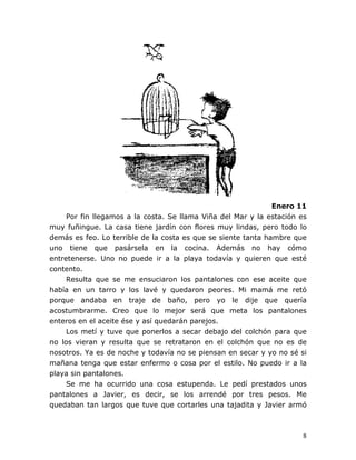 8
Enero 11
Por fin llegamos a la costa. Se llama Viña del Mar y la estación es
muy fuñingue. La casa tiene jardín con flores muy lindas, pero todo lo
demás es feo. Lo terrible de la costa es que se siente tanta hambre que
uno tiene que pasársela en la cocina. Además no hay cómo
entretenerse. Uno no puede ir a la playa todavía y quieren que esté
contento.
Resulta que se me ensuciaron los pantalones con ese aceite que
había en un tarro y los lavé y quedaron peores. Mi mamá me retó
porque andaba en traje de baño, pero yo le dije que quería
acostumbrarme. Creo que lo mejor será que meta los pantalones
enteros en el aceite ése y así quedarán parejos.
Los metí y tuve que ponerlos a secar debajo del colchón para que
no los vieran y resulta que se retrataron en el colchón que no es de
nosotros. Ya es de noche y todavía no se piensan en secar y yo no sé si
mañana tenga que estar enfermo o cosa por el estilo. No puedo ir a la
playa sin pantalones.
Se me ha ocurrido una cosa estupenda. Le pedí prestados unos
pantalones a Javier, es decir, se los arrendé por tres pesos. Me
quedaban tan largos que tuve que cortarles una tajadita y Javier armó
 