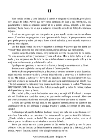 II
Han venido treinta y siete personas a verme, y ninguna era conocida, pero ahora
soy amigo de todas. Parece que soy como campeón de algo y las enfermeras, los
practicantes y hasta los médicos entran al 15 y dicen: «¡Hola, amigo!» y me traen
revistas y hasta flores. Se ve que a todos los remuerde algo de mi dolor de estómago
injusto.
A mí no me gusta que me compadezcan y me quedo mudo cuando me dicen
cosas. Y muchos me preguntan si me operaron de la lengua. Y yo quiero estar solo
para poder pensar y saber qué voy a hacer sin mi apéndice y justo cuando empiezo a
pensar, entra alguien.
Por fin decidí cerrar los ojos y hacerme el dormido y parece que me dormí de
verdad y todo el sueño mío era con un atornillador en el hoyo que me hicieron.
Cuando desperté, estaba oscuro, pero había una lucecita roja encima de mi cama.
Yo tenía un calor salvaje y un hambre y una sed ídem. Miré a todos lados y no vi a
nadie y me empezó a dar la furia de que estaban abusando conmigo ahí solo y a lo
mejor me creían muerto y se habían ido todos.
Igual que me operaron, si me volvía a dormir, a lo mejor me enterraban y ¡listo!
Entonces me bajé de la cama y salí afuera al famoso pasillo.
Todo estaba en perpetuo silencio, y las puertas con sus números y unas lucecitas
rojas haciendo misterio y nadie a la vista. Pensé si sería la otra vida, o el limbo o qué
sé yo. Me dolían la cabeza y el hoyo de mi apéndice, pero tenía un hambre de esas
que uno se muere de verdad si no come. Así que seguí caminando por el pasillo rojo
y llegué a una puerta más misteriosa porque no tenía ni número. Y la abrí. Y había un
REFRIGERADOR. Era la maravilla. Adentro medio pollo y miles de cajitas y tubos
de inyecciones y jaleas y frutas.
Me comí el pollo y armé los huesitos otra vez y los dejé ahí. Estaba rico aunque
sin sal. También me comí dos peras y un pedazo de sandía que encontré. Ahora no
me creerían muerto y nadie me enterraría, porque «enfermo que come no muere»
Resulta que apenas me dije esto, se me agrandó tremendamente la cuestión del
atornillador de mi no apéndice y aunque trataba y trataba de pensar en otra cosa,
¡inútil!
Andando por el pasillo, bailaban las luces rojas y eso debe ser lo que llaman «ver
estrellas» Las veía y me mareaban. Los números de las puertas también bailaban.
¿Dónde habría un cuarto de baño? No estaba seguro si quería vomitar, pero es el
colmo que en las clínicas se olviden hacer cuartos de baño.
Tuve que entrar en ese cuarto porque se dio vuelta la perilla y me fui para
adentro. Había en la cama un fantasma seco y amarillo (a pesar de la luz roja), y daba
miedo. Pero el fantasma sonrió y me alargó su mano de raíces:
www.lectulandia.com - Página 10
 