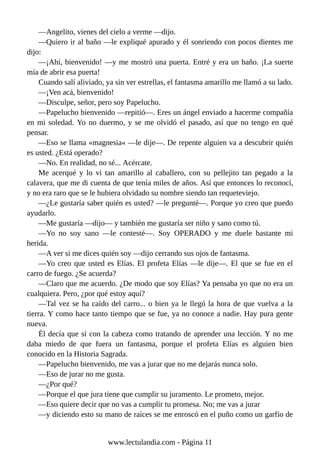 —Angelito, vienes del cielo a verme —dijo.
—Quiero ir al baño —le expliqué apurado y él sonriendo con pocos dientes me
dijo:
—¡Ahí, bienvenido! —y me mostró una puerta. Entré y era un baño. ¡La suerte
mía de abrir esa puerta!
Cuando salí aliviado, ya sin ver estrellas, el fantasma amarillo me llamó a su lado.
—¡Ven acá, bienvenido!
—Disculpe, señor, pero soy Papelucho.
—Papelucho bienvenido —repitió—. Eres un ángel enviado a hacerme compañía
en mi soledad. Yo no duermo, y se me olvidó el pasado, así que no tengo en qué
pensar.
—Eso se llama «magnesia« —le dije—. De repente alguien va a descubrir quién
es usted. ¿Está operado?
—No. En realidad, no sé... Acércate.
Me acerqué y lo vi tan amarillo al caballero, con su pellejito tan pegado a la
calavera, que me di cuenta de que tenía miles de años. Así que entonces lo reconocí,
y no era raro que se le hubiera olvidado su nombre siendo tan requeteviejo.
—¿Le gustaría saber quién es usted? —le pregunté—. Porque yo creo que puedo
ayudarlo.
—Me gustaría —dijo— y también me gustaría ser niño y sano como tú.
—Yo no soy sano —le contesté—. Soy OPERADO y me duele bastante mi
herida.
—A ver si me dices quién soy —dijo cerrando sus ojos de fantasma.
—Yo creo que usted es Elías. El profeta Elías —le dije—. El que se fue en el
carro de fuego. ¿Se acuerda?
—Claro que me acuerdo. ¿De modo que soy Elías? Ya pensaba yo que no era un
cualquiera. Pero, ¿por qué estoy aquí?
—Tal vez se ha caído del carro... o bien ya le llegó la hora de que vuelva a la
tierra. Y como hace tanto tiempo que se fue, ya no conoce a nadie. Hay pura gente
nueva.
Él decía que sí con la cabeza como tratando de aprender una lección. Y no me
daba miedo de que fuera un fantasma, porque el profeta Elías es alguien bien
conocido en la Historia Sagrada.
—Papelucho bienvenido, me vas a jurar que no me dejarás nunca solo.
—Eso de jurar no me gusta.
—¿Por qué?
—Porque el que jura tiene que cumplir su juramento. Le prometo, mejor.
—Eso quiere decir que no vas a cumplir tu promesa. No; me vas a jurar
—y diciendo esto su mano de raíces se me enroscó en el puño como un garfio de
www.lectulandia.com - Página 11
 