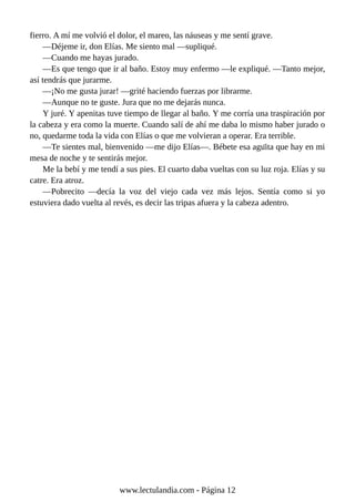 fierro. A mí me volvió el dolor, el mareo, las náuseas y me sentí grave.
—Déjeme ir, don Elías. Me siento mal —supliqué.
—Cuando me hayas jurado.
—Es que tengo que ir al baño. Estoy muy enfermo —le expliqué. —Tanto mejor,
así tendrás que jurarme.
—¡No me gusta jurar! —grité haciendo fuerzas por librarme.
—Aunque no te guste. Jura que no me dejarás nunca.
Y juré. Y apenitas tuve tiempo de llegar al baño. Y me corría una traspiración por
la cabeza y era como la muerte. Cuando salí de ahí me daba lo mismo haber jurado o
no, quedarme toda la vida con Elías o que me volvieran a operar. Era terrible.
—Te sientes mal, bienvenido —me dijo Elías—. Bébete esa agüita que hay en mi
mesa de noche y te sentirás mejor.
Me la bebí y me tendí a sus pies. El cuarto daba vueltas con su luz roja. Elías y su
catre. Era atroz.
—Pobrecito —decía la voz del viejo cada vez más lejos. Sentía como si yo
estuviera dado vuelta al revés, es decir las tripas afuera y la cabeza adentro.
www.lectulandia.com - Página 12
 