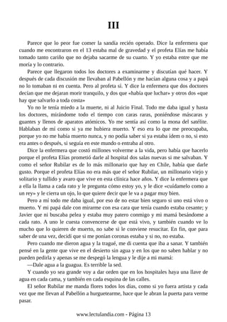 III
Parece que lo peor fue comer la sandía recién operado. Dice la enfermera que
cuando me encontraron en el 13 estaba mal de gravedad y el profeta Elías me había
tomado tanto cariño que no dejaba sacarme de su cuarto. Y yo estaba entre que me
moría y lo contrario.
Parece que llegaron todos los doctores a examinarme y discutían qué hacer. Y
después de cada discusión me llevaban al Pabellón y me hacían alguna cosa y a papá
no lo tomaban ni en cuenta. Pero al profeta sí. Y dice la enfermera que dos doctores
decían que me dejaran morir tranquilo, y dos que «había que luchar» y otros dos «que
hay que salvarlo a toda costa»
Yo no le tenía miedo a la muerte, ni al Juicio Final. Todo me daba igual y hasta
los doctores, mirándome todo el tiempo con caras raras, poniéndose máscaras y
guantes y llenos de aparatos atómicos. Yo me sentía así como la mona del satélite.
Hablaban de mí como si ya me hubiera muerto. Y eso era lo que me preocupaba,
porque yo no me había muerto nunca, y no podía saber si ya estaba ídem o no, si esto
era antes o después, si seguía en este mundo o entraba al otro.
Dice la enfermera que costó millones volverme a la vida, pero había que hacerlo
porque el profeta Elías prometió darle al hospital dos salas nuevas si me salvaban. Y
como el señor Rubilar es de lo más millonario que hay en Chile, había que darle
gusto. Porque el profeta Elías no era más que el señor Rubilar, un millonario viejo y
solitario y tullido y avaro que vive en esta clínica hace años. Y dice la enfermera que
a ella la llama a cada rato y le pregunta cómo estoy yo, y le dice «cuídamelo como a
un rey» y le cierra un ojo, lo que quiere decir que le va a pagar muy bien.
Pero a mí todo me daba igual, por eso de no estar bien seguro si uno está vivo o
muerto. Y mi papá dale con mirarme con esa cara que tenía cuando estaba cesante; y
Javier que ni buscaba pelea y estaba muy patero conmigo y mi mamá besándome a
cada rato. A uno le cuesta convencerse de que está vivo, y también cuando ve lo
mucho que lo quieren de muerto, no sabe si le conviene resucitar. En fin, que para
saber de una vez, decidí que si me ponían coronas estaba y si no, no estaba.
Pero cuando me dieron agua y la tragué, me di cuenta que iba a sanar. Y también
pensé en la gente que vive en el desierto sin agua y en los que no saben hablar y no
pueden pedirla y apenas se me despegó la lengua y le dije a mi mamá:
—Dale agua a la guagua. Es terrible la sed.
Y cuando yo sea grande voy a dar orden que en los hospitales haya una llave de
agua en cada cama, y también en cada esquina de las calles.
El señor Rubilar me manda flores todos los días, como si yo fuera artista y cada
vez que me llevan al Pabellón a hurguetearme, hace que le abran la puerta para verme
pasar.
www.lectulandia.com - Página 13
 